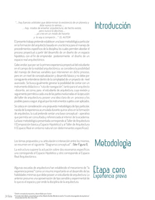24 Aula
“…hay fuerzas orbitales que determinan la existencia de un planeta y
éste nunca lo vemos….
…hay modos de enseñar arquitectura, de hecho existe,
pero nunca lo decimos…
…yo creo en un modo de hacerlo
y lo voy a compartir…” EL AUTOR
Elpresentetrabajopretendeestablecerunabasemetodológicaparticular
enlaformacióndelarquitectobasadaenunatécnicaparaelmanejode
procedimientos específicos de la disciplina, los cuales permiten abordar el
proceso proyectual a partir del desarrollo de un diseño de un espacio
hipotético, con el fin de emprender posteriormente el diseño de un
espacio real arquitectónico.
Cabeanotar,queporserlaprimeraexperienciaproyectualdelestudiante
en el campo de la realidad arquitectónica, se considera la posibilidad
del manejo de diversas variables que intervienen en dicho proceso,
pero en un nivel de conceptualización y desarrollo básico y no debe por
consiguienteentendersedentrodelacomplejidaddeunproyectode nivel
avanzado. Se busca igualmente generar la posibilidad de contar con un
instrumentodidáctico o “ruta de navegación”, tanto para el arquitecto
-docente, así como, para el estudiante de arquitectura, cuya revisión y
seguimientopermitiráacadaunadelaspartesinvolucradasenlaejecución
del taller de arquitectura, poseer una idea clara de un proceso y los
posiblespasosaseguir,aligualquelosinstrumentossujetosaseraplicados.
Se coloca en consideración una propuesta metodológica de tipo particular,
nacidadelaexperienciaacumuladadurantequinceañosenlaformación
de arquitectos, la cual pretende sentar una base conceptual - operativa
que permita ser consultada y referenciada al interior de la academia.
LabasemetodológicapresentadacorrespondealTallerdeArquitectura
I (Composición básica y Espacio Hipotético) y al Taller de Arquitectura
II (Espacio Real en entorno natural con determinantes específicas).
Introducción
MetodologìaLos temas propuestos y su articulación e interacción entre los mismos,
se resumen en el siguiente “Diagrama conceptual” . (Ver Figura 1).
La estructura supone la actuación sobre dos escenarios específicos
uno corresponde el Espacio Hipotético y otro corresponde al Espacio
Real Arquitectónico.
Algunas escuelas de arquitectura han establecido el mecanismo de “la
experiencia previa” como un insumo importante en el desarrollo de las
habilidadesmínimasquedebeposeerunestudiantedearquitectura.Lo
anterior presume una aproximación de tipo sensible y experimental de
lo que es el espacio y por ende la disciplina de la arquitectura.
2
Experiencia previa
Diseño conceptual propuesto y desarrollado por el autor.1
2ConceptodesrrolladoypresentadoporelArq.RobertoBurdiesAllendeenevento“Encuentrodeposgradosdearquitectura”
Universidad del Bío-Bío Chile 2013.
Etapa cero
 