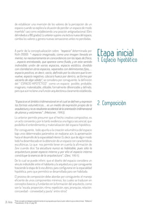 26 Aula
A partir de la conceptualización sobre “espacio” determinada por
Roth (1999): “- espacio imaginado, como una imagen llevada en
mente; no necesariamente en concordancia con las leyes de física,
…espacio entrelazado, que aparece como fluido, y en este sentido
indivisible; unión de varios espacios, espacio estático, dividido
con claridad en otros espacios, separados con delimitantes fijos,…
espacio positivo, es decir, vacío, definido por la cáscara que lo en-
vuelve, espacio negativo, cáscara hueca por dentro, se forma por
vaciarla de algo sólido”, se considera por consiguiente, la definición
del “ ESPACIO HIPOTÉTICO” como un espacio posible, probable,
imaginario, materializable, utilizable, formalmente diferenciable y definido,
peroqueaúnnotieneunafunciónarquitectónicaclaramenteestablecida.
Etapa inicial
1. Espacio hipotètico
de establecer una inversión de los valores de la percepción de un
espaciocuandoseexploralasituacióndepercibirunespaciodemodo
invertido casi como estableciendo una posición antigravitacional. (Giro
delindividuoa180grados).Loanteriorsuponeunalecturanuevadelespacio,
cambia los valores y genera nuevas sensaciones antes no percibidas.
3
3Este concepto se trabajará posteriormente en la propuesta que hace el autor sobre lo que se denominará “Volteismo”.
Swarabowicz ,R..Op. cit. pág. 1294
“Espacio es el ámbito tridimensional en el cual se definen y expresan
las formas volumétricas… es un medio de expresión propio de la
arquitecturaynoesresultanteaccidentaldelaorientacióntridimensional
de planos y volúmenes”. (Meissner, 1993).
Lo anterior permite presumir que el hecho creativo compositivo, es
un acto consiente y por lo tanto evidencia una lógica secuencial, que
posibilita el entendimiento y materialización del espacio hipotético.
Por consiguiente, todo apunta a la creación volumétrica del espacio
bajo unos determinados parámetros sin realizarse aún, la aproximación
haciaeldesarrollodelaespacialidadinterior.Esdecir,quedealgúnmodo
todohadesembocadoenlaobtencióndeunespacioconcaracterísticas
escultóricas. Lo que nos permite tener en cuenta la afirmación de
Zevi cuando dice:“La escultura nunca es habitable, pues sólo la
arquitectura posee espacio interno y por ello el espacio interno
constituye la esencia de la arquitectura”. (Zevi, 1951).
De lo cual se puede inferir, que el diseño del espacio considera un
vínculo indisoluble entre el habitante y la arquitectura y por consiguiente
trasciende la etapa de lo escultórico, para configurarse en la espacialidad
hipotética, pero que permitirá se desarrollada para ser habitada.
El proceso de composición debe abordar por consiguiente, el manejo
eficiente de unos componentes mínimos, los cuales se traducen en
conceptos básicos y fundantes en la formación del arquitecto, como
son la “escala, proporción, ritmo, repetición, ejes, jerarquías, relación:
concavidad - convexidad y pauta” entre otros.4
2. Composiciòn
 