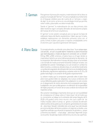 Aula 27
Si conceptualmente, se entiende como plano base “a un campo espa-
cial sencillo…el cual se puede definir mediante un plano horizontal
que esté dispuesto a modo de figura en contraste con un fondo”.
(Ching, 1982, p.100), entonces, el plano base es el lugar donde se
materializan tanto bi, así como tridimensionalmente los elementos de
la composición. Normalmente el manejo del plano base se ha limitado
a ser tomado de modo puramente horizontal. Existe por lo tanto, una
posibilidad de carácter metodológico y la cual consiste en cambiar las
determinantes y condiciones del plano base, el cualadmiteinicialmente
uncambiodelaangulacióndeinclinacióndelmismoconelestablecimiento
de diferentes angulaciones exploratorias oscilantes entre los 15, 25 y 30
gradoshastallegaraunavariaciónde45gradosrespectivamente.
Lo anterior implica que la composición generada sobre el plano base
plano (cero grados) debe ser adaptada a las nuevas condiciones del
campo (diferentesgrados explorados). Esta adaptación no solo consiste
en el alargamiento de ciertos elementos de la composición para lograr
la adaptación, sino, que se debe generar una alteración de la espacialidad
del objeto propuesto, en función de la nueva condición de inclinación del
respectivocampo.
Otra variante metodológica importante, tiene que ver con la posibilidad
de complejizarse el trabajo sobre el “plano base”, de tal modo que
no únicamente se trabaja con la inclinación del campo (ángulos de 15,
25,30 o 45 grados) como único recurso, sino, que a partir de las
mallas trazadas sobre el campo, se genera un proceso de extrusión
sobrelavertical,delaspartesquelocomponen,generándoseelconcepto
de – plano base “elevado” entendido éste como aquel “que esté elevado
por encima del plano del terreno, produce, a lo largo de sus bordes, unas
superficies verticales que refuerzan la separación visual entre su campo
yelterrenocircundante”.- ohaciaabajo -planobase“deprimido”,elque
seencuentra“situadobajoelplanodelterrenoyrecurrealassuperficies
Para generar el proceso de creación y materialización de las ideas se
proponeelconceptodel“Germen” elcualesempleadorecurrentemente
en el lenguaje cotidiano para dar cuenta de un “principio u origen
de algo”, es así como, se torna en una estrategia inicial que permite
volver visible y plasmable una determinada idea.
Siendo el “germen” la materialización de una idea primaria, ésta
debe resolverse según conceptos derivados de teorizaciones propias
del manejo de la forma en arquitectura.
El “germen” es de carácter conceptual, pero se rige por las leyes de
ordenación básica del diseño arquitectónico. Caben aquí por lo tanto,
establecer exploraciones con elementos primarios como son, el
punto, la línea, el plano, para pasar a mayores complejidades como
el volumen y por supuesto la generación del espacio.
5
Concepto en línea recuperado en Definición ABC: http://www.definicionabc.com/general/germen.5
3. Germen
4. Plano Base
 
