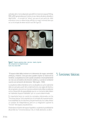 28 Aula
verticalesdela mismadepresiónparadefinirelvolumenespacial.”(Ching,
1982, p.102),generándoseporlotanto,enesamixturadeplanoselevadosy
deprimidos, el concepto de “relieve”, que para el caso particular, debe
entenderse como un relieve de tipo artificial y en ningún momento tiene que
verconelconceptoderelievenaturaloreal.(VerFigura2).
Figura 2 . Maquetas exploratorias relieve - plano base – elevado y deprimido
Taller de Arquitectura I. Est. Alejandra Inampues
Fuente: Checa, Ricardo (2004)
5. Funciones básicas”El espacio ideal debe contener en sí elementos de magia, serenidad,
embrujo y misterio. Creo que estos pueden inspirar la mente de los
hombres. La arquitectura es arte cuando consciente o inconscientemente
se crea una atmósfera de emoción estética y cuando el ambiente
suscita una sensación de bienestar.”(Barragán, 1980).
Laarquitecturadebeentendersecomounadisciplina,lacualnosolamente
debe ser pensada a partir del cumplimiento de unas reglas del diseño y
decomposición,sinocomosemencionóanteriormente,debeconsiderarse
como el desarrollo de espacialidades que en un momento dado deben
ser habitadas (espacio habitable) por un usuario determinado.
Es importante tener en cuenta los conceptos relacionados con las
“funcionesbásicas”delaarquitectura:elconceptodelaaproximación,
laaccesibilidad,lascirculacionesylaspermanencias,loscuales,tienen
un carácter de independencia, pero en su integración suponen la
“función” del espacio arquitectónico.
Alabordarseeldiseñodelespaciohipotético,seplantealaposibilidadde
desarrollar las “funciones básicas” de un modo abstracto, es decir,
 