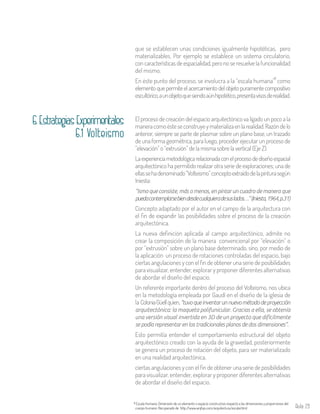 Aula 29
que se establecen unas condiciones igualmente hipotéticas, pero
materializables. Por ejemplo se establece un sistema circulatorio,
con características de espacialidad, pero no se resuelve la funcionalidad
del mismo.
En éste punto del proceso, se involucra a la “escala humana” como
elementoquepermiteelacercamientodelobjetopuramentecompositivo
escultórico,aunobjetoquesiendoaúnhipotético,presentavisosderealidad.
6
Escala Humana: Dimensión de un elemento o espacio constructivo respecto a las dimensiones y proporciones del
cuerpo humano. Recuperado de http://www.arqhys.com/arquitectura/escala.html
6
El proceso de creación del espacio arquitectónico va ligado un poco a la
maneracomoésteseconstruyeymaterializaenlarealidad.Razóndelo
anterior, siempre se parte de plasmar sobre un plano base, un trazado
de una forma geométrica, para luego, proceder ejecutar un proceso de
“elevación” o “extrusión” de la misma sobre la vertical (Eje Z).
Laexperienciametodológicarelacionadaconelprocesodediseñoespacial
arquitectónico ha permitido realizar otra serie de exploraciones; una de
ellassehadenominado“Volteismo”conceptoextraídodelapinturasegún
Iniesta:
“ismo que consiste, más o menos, en pintar un cuadro de manera que
puedacontemplarsebiendesdecualquieradesuslados…”(Iniesta,1964,p.31)
Concepto adaptado por el autor en el campo de la arquitectura con
el fin de expandir las posibilidades sobre el proceso de la creación
arquitectónica.
La nueva definición aplicada al campo arquitectónico, admite no
crear la composición de la manera convencional por “elevación” o
por “extrusión” sobre un plano base determinado, sino, por medio de
la aplicación un proceso de rotaciones controladas del espacio, bajo
ciertas angulaciones y con el fin de obtener una serie de posibilidades
para visualizar, entender, explorar y proponer diferentes alternativas
de abordar el diseño del espacio.
Un referente importante dentro del proceso del Volteismo, nos ubica
en la metodología empleada por Gaudí en el diseño de la iglesia de
la ColoniaGüellquien,“tuvoqueinventarunnuevométododeproyección
arquitectónica: la maqueta polifunicular. Gracias a ella, se obtenía
una versión visual invertida en 3D de un proyecto que difícilmente
se podía representar en los tradicionales planos de dos dimensiones”.
Esto permitía entender el comportamiento estructural del objeto
arquitectónico creado con la ayuda de la gravedad, posteriormente
se genera un proceso de rotación del objeto, para ser materializado
en una realidad arquitectónica.
ciertas angulaciones y con el fin de obtener una serie de posibilidades
para visualizar, entender, explorar y proponer diferentes alternativas
de abordar el diseño del espacio.
6.1 Volteismo
6.EstrategiasExperimentales
 