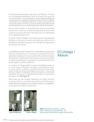 30 Aula
Un referente importante dentro del proceso del Volteismo, nos ubica
en la metodología empleada por Gaudí en el diseño de la iglesia de
la ColoniaGüellquien,“tuvoqueinventarunnuevométododeproyección
arquitectónica: la maqueta polifunicular. Gracias a ella, se obtenía
una versión visual invertida en 3D de un proyecto que difícilmente
se podía representar en los tradicionales planos de dos dimensiones”.
Esto permitía entender el comportamiento estructural del objeto
arquitectónico creado con la ayuda de la gravedad, posteriormente
se genera un proceso de rotación del objeto, para ser materializado
en una realidad arquitectónica.
Lo anterior favorece establecer una similitud cercana con la propuesta
de Gaudí, en el proceso de inversión del objeto, pero diferente en el
sentido de la exploración espacial con el uso de diversas angulaciones
en el proceso de rotación.
7
Conceptorecuperadode http://www.plataformaarquitectura.cl/2013/02/05/clasicos-de-arquitectura-colonia-guell-antoni-gaudi/7
6.1.1 Estrategia 1
Volteismo
Laposibilidaddeentenderelespaciodeunmododiferentealconvencional
hace que el Volteismo sea un mecanismo importante dentro de la
exploracióndelespacio.Esnecesariocomprenderyobservarelespacio
desde ópticas muy diferentes en donde el plano de techo se convierte
en el plano base del espacio o al igual que los cerramientos del mismo,
pueden adquirir posiciones diferentes.
La condición de “Antigravedad” se explora metodológicamente con
el uso de material fotográfico de espacios arquitectónicos reales,
los cuales desde una sencilla manipulación sobre giros rotacionales,
produce condiciones de percepción diferente de espacio. La manipulación
realizada se refuerza con la sobreposición de la figura humana dentro
del espacio real. (Ver Figura 3).
Cabe anotar que esta condición exploratoria, en ningún momento
se compromete con un posible desarrollo funcional del espacio,
simplementebuscaestablecerunascondicionesdelecturaysensibilización
con el espacio de modo no convencional.
Espacio real arquitectónico Volteismo a 180 grados
Figura 3. Experimentación con espacio real y volteismo.
Casa Poli – Arq. Mauricio Pezo, Sofía von Ellrichshausen - Chile
Fuente: Fotos (visita Casa Poli Chile 2013) y manipulación: Checa, Ricardo (2014)
 