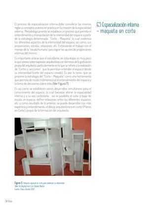 34 Aula
El proceso de espacialización interna debe considerar las mismas
reglas y conceptos puestos en práctica en la creación de la espacialidad
externa. Metodológicamente se establece un proceso que permita el
entendimiento y manipulación de la interioridad del espacio a partir
de la estrategia denominada “Corte - Maqueta”, la cual evidencia
los diferentes aspectos de la interioridad del espacio, así como, sus
proporciones, escalas, relaciones, etc. Enfatizando el trabajo con el
manejo de la “escala humana” para lograr los ajustes de proporciones
internas del mismo.
Es importante aclarar que el estudiante, en ésta etapa, es muy poco
loqueconocesobreexpresiónarquitectónicaentérminosdelagraficación
propia del arquitecto, particularmente en lo que se refiere a la realización
de “Cortes y secciones” que le permitan entender el espacio desde
su interioridad (corte del espacio creado). Es por lo tanto, que se
propone la estrategia del “Corte – Maqueta” como una herramienta
que permite de modo tridimensional el entendimiento del espacio y
la toma de decisiones sobre éste. (Ver Figura 7).
Es así como se establecen varios desarrollos simultáneos para el
conocimiento del espacio, lo cual favorece alterar la espacialidad
interna y a su vez controlarla, así se posibilita el subir o bajar de
escala un espacio, definir relaciones entre los diferentes espacios,
etc. y como resultado de lo anterior, se puede desarrollar con más
experticia y entendimiento, el dibujo arquitectónico en corte (Planos
en Corte), propio de la formación del arquitecto.
6.5 Espacialización interna
- maqueta en corte
Figura 6. Maqueta espacial en corte para evidenciar su interioridad.
Taller de Arquitectura I. Est. Rosario Nastar
Fuente: Checa, Ricardo (2012)
 
