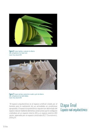 36 Aula
Figura 8. Espacio hipotético y aplicación de volteismo.
Taller de Arquitectura I. Est. Steven Cerón
Fuente: Checa, Ricardo (2013)
Figura 9. Espacio real básico arquitectónico resuelto a partir del volteismo.
Taller de Arquitectura II. Est. Bardini Bolaños
Fuente: Checa, Ricardo (2013)
“El espacio arquitectónico es el espacio artificial creado por el
hombre para la realización de sus actividades en condiciones
apropiadas. El espacio arquitectónico requiere ser delimitado del
espacio natural mediante elementos constructivos que lo configuran
creándose así un espacio interno (EI) y un espacio externo (EE)
vacíos, separados por un espacio construido (EC)”. (Swarabowicz,
2004,p.11) .
Etapa final
Espacio real arquitectónico
 