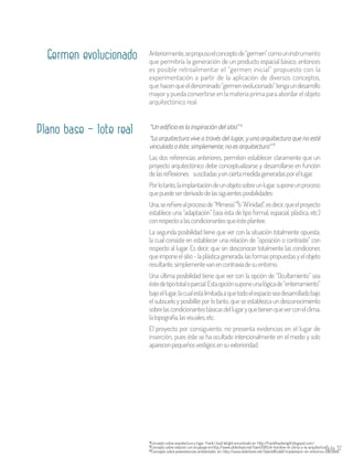 Aula 37
Germen evolucionado Anteriormente,sepropusoelconceptode“germen”comouninstrumento
que permitiría la generación de un producto espacial básico, entonces
es posible retroalimentar el “germen inicial” propuesto con la
experimentación a partir de la aplicación de diversos conceptos,
que hacenqueeldenominado“germenevolucionado”tengaundesarrollo
mayor y pueda convertirse en la materia prima para abordar el objeto
arquitectónico real.
Plano base – lote real “Un edificio es la inspiración del sitio”
“La arquitectura vive a través del lugar, y una arquitectura que no esté
vinculada a éste, simplemente, no es arquitectura”
Las dos referencias anteriores, permiten establecer claramente que un
proyecto arquitectónico debe conceptualizarse y desarrollarse en función
delasreflexiones suscitadasyenciertamedidageneradasporellugar.
Porlotanto,laimplantacióndeunobjetosobreunlugar,suponeunproceso
quepuedeserderivadodelassiguientesposibilidades:
Una,serefierealprocesode“Mimesis” o“Afinidad”,esdecir,queelproyecto
establece una “adaptación” (sea ésta de tipo formal, espacial, plástica, etc.)
conrespectoalascondicionantesqueésteplantee.
La segunda posibilidad tiene que ver con la situación totalmente opuesta,
la cual consiste en establecer una relación de “oposición o contraste” con
respecto al lugar. Es decir, que sin desconocer totalmente las condiciones
queimponeelsitio-laplásticagenerada,lasformaspropuestasyelobjeto
resultante,simplementevanencontravíadesuentorno.
Una última posibilidad tiene que ver con la opción de “Ocultamiento” sea
éstedetipototaloparcial.Estaopciónsuponeunalógicade“enterramiento”
14
15
16
Concepto sobre arquitectura y lugar Frank Lloyd Wright encontrado en http://franklloydwrigth.blogspot.com/14
Concepto sobre relación con el paisaje en:http://www.slideshare.net/tiaint2010/el-hombre-el-clima-y-la-arquitectura15
Concepto sobre preexistencias ambientales en: http://www.slideshare.net/GabrielBuda11/implantacin-en-entornos-naturales16
bajoellugar,lacualestálimitadaaquetodoelespacioseadesarrolladobajo
el subsuelo y posibilite por lo tanto, que se establezca un desconocimiento
sobrelascondicionantesbásicasdellugaryquetienenqueverconelclima,
latopografía,lasvisuales,etc.
El proyecto por consiguiente, no presenta evidencias en el lugar de
inserción, pues éste se ha ocultado intencionalmente en el medio y solo
aparecenpequeñosvestigiosensuexterioridad.
 
