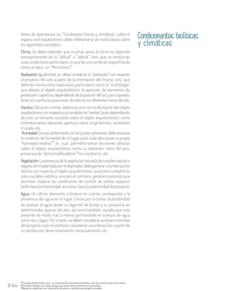 38 Aula
Condicionantes biofísicas
y climáticas
Antes de operativizar las “Condiciones físicas y climáticas” sobre el
espacio real arquitectónico debe reflexionarse de modo básico sobre
los siguientes conceptos:
Clima: Se debe entender que muchas veces el clima no depende
necesariamente de la “altitud” o “latitud”, sino, que se involucran
unas condiciones particulares, lo que da una condición específica de
clima, es decir, un “Microclima” .
Asoleación: Igualmente, se debe considerar la “asoleación” con respecto
al proyecto. No solo a partir de la orientación del mismo, sino, que
deberán involucrarse respuestas particulares como la “morfología”
que adopta el objeto arquitectónico, la aparición de elementos de
protección o apertura, dependiendo de la posición del sol y por supuesto,
tener en cuenta las posiciones de éste en las diferentes horas del día.
Vientos: Situación similar, deberá ocurrir con la afectación del objeto
arquitectónicoconrespectoalacondiciónde“vientos”,puesdependiendo
de éste, se tomarán acciones sobre el objeto arquitectónico, como
enfrentamiento, elevación, apertura, cierre, tiraje térmico, ventilación
cruzada, etc.
17
Humedad:Consecuentementeconlospuntosanteriores,deberevisarse
la condición de humedad de un lugar, pues cada sitio, posee su propia
“humedad relativa” , lo cual permitirá tomar decisiones directas
sobre el objeto arquitectónico como su elevación, retiro del piso,
presencia de “deshumidificadores” no mecánicos, etc.
Vegetación:Lapresenciadelavegetaciónseaéstadecarácternatural o
vegetaciónimplantadaporeldiseñador,debegenerarunainteracción
directa con respecto al objeto arquitectónico, pues ésta cumplirá no
solo una labor estética, sino por el contrario, generará procesos que
permitan mejorar las condiciones de confort de ciertos espacios
tanto hacia la interioridad, así como, hacia la exterioridad del proyecto.
Agua: Un último elemento a tenerse en cuenta, corresponde a la
presencia del agua en el lugar. Existe por lo tanto, la posibilidad
18
19
Concepto de Microclima como un clima local de características distintas a las de la zona en que se encuentra.17
Humedad relativas es el vapor de agua que se encuentra presente en la atmósfera.18
Basado en superficies con tratamiento de arenas y carbones que atrapen humedad.19
de analizar el agua desde su régimen de lluvias y su presencia en
determinadas épocas del año, así como también, aquella que está
presente de modo más o menos permanente en cuerpos de agua
como ríos o lagos. Por lo tanto, se deben considerar acciones concretas
del proyecto o por el contrario, considerar una interacción a partir de
su recolección, direccionamiento, encausamiento, etc.
 