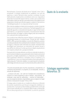 40 Aula
Normalmente, el proceso del diseño de la “fachada”, ahora “piel o
envolvente”, se basaba simplemente en establecer una serie de
aperturas o vanos, llámense éstos, puertas o ventanas, los que
habitualmente simplemente se constituían como una respuesta al
desarrollo funcional del espacio interno, es decir, que si existía enla
interioridadunbaño,porejemplo,automáticamenteelvanodeberíaserde
proporciones menores que el de otro espacio. Lo anterior lo llamaríamos
metodología basada en una respuesta de tipo funcional.
Otro modo de establecer el diseño de la envolvente, consiste en ejecutar
lo que comúnmente lo que se denomina “fachada topográfica” y se
desarrolla siguiendo un procedimiento basado en seguir la información
planimétrica, y se operativiza haciendo un levantamiento literal de
dichainformación,sinindagarundiseñointegralytotal delaenvolvente,
sino, solamente de modo parcializado.
Una condición bien diferente propone Villazón, cuando genera una
metodología basada en lo denominado “Estudio de Caso” Villazón
(2007, p. 99) y que permite establecer una serie de reflexiones y acciones
concretasparaabordareltemadeldiseñodela“envolvente”.Generaunaserie
de lógicas y relaciones entre elementos de carácter eminentemente
tecnológico que interactúan con elementos de carácter formal y
que definen en últimas el rumbo que toma el objeto arquitectónico
con respecto al diseño de su propia envolvente.
Granpartedelaconceptualizaciónseenfocaenentenderlarelación o
porelcontrarioladistancia,quepuedeexistirentreelsistemaestructural
propuesto y el objeto arquitectónico y su interacción con la envolvente.
Hace igualmente referencia a conceptos como la” tectónica” y la
“estereotómica” como una manera de resolver el tema de la piel de un
objeto propuesto. Finalmente, establece una supremacía de la envolvente
sobrelalógicadelaestructuraoporelcontrariodeéstaúltimasobrelaforma.
Diseño de la envolvente
Estrategias experimentales
Referentes 3D
“El punto de partida para muchos arquitectos y estudiantes, al
momento de enfrentar un proyecto, es la búsqueda, revisión y
estudio de referentes.
…se busca con esto, ver cuál es el estado de la arquitectura,
frente a un cierto programa o caso a realizar…hay quienes, sin
embargo, creen que los referentes,… coartan la creatividad,…
que los proyectos pierdan originalidad y que se caiga en el lugar
común o inclusive en la copia”. (Hevia, 2012).
El trabajo sobre el análisis de un modelo de referencia o referente
de carácter arquitectónico, permite por consiguiente, establecer un
puente entre un proceso ya desarrollado y posiblemente construido
y por lo tanto evaluado por un arquitecto determinado y el desarrollo
de una idea propuesta por el estudiante. Lo anterior, posibilita
 