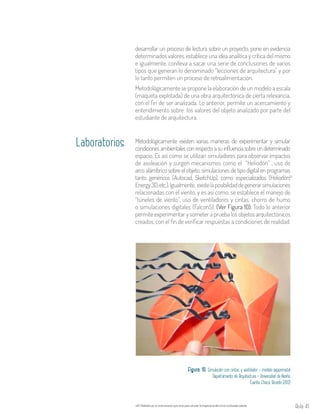 Aula 41
Metodológicamente existen varias maneras de experimentar y simular
condicionesambientalesconrespectoasuinfluenciasobreundeterminado
espacio. Es así como se utilizan simuladores para observar impactos
de asoleación y surgen mecanismos como el “Heliodón” , uso de
arco alámbrico sobre el objeto, simulaciones de tipo digital en programas
tanto genéricos (Autocad, SketchUp), como especializados (Heliodón,
Energy3D,etc.).Igualmente, existelaposibilidaddegenerarsimulaciones
relacionadas con el viento, y es así como, se establece el manejo de
“túneles de viento”, uso de ventiladores y cintas, chorro de humo
o simulaciones digitales (Falcon5). (Ver Figura 10). Todo lo anterior
permite experimentar y someter a prueba los objetos arquitectónicos
creados, con el fin de verificar respuestas a condiciones de realidad.
22
Laboratorios
Figura 10. Simulación con cintas y ventilador - modelo experimetal
Departamento de Arquitectura – Universidad de Nariño
Fuente: Checa, Ricardo (2012)
El Heliodón es un instrumento que sirve para simular la trayectoria del sol en la bóveda celeste.22
desarrollar un proceso de lectura sobre un proyecto, pone en evidencia
determinados valores, establece una idea analítica y crítica del mismo
e igualmente, conlleva a sacar una serie de conclusiones de varios
tipos que generan lo denominado “lecciones de arquitectura” y por
lo tanto permiten un proceso de retroalimentación.
Metodológicamente se propone la elaboración de un modelo a escala
(maqueta explotada) de una obra arquitectónica de cierta relevancia,
con el fin de ser analizada. Lo anterior, permite un acercamiento y
entendimiento sobre los valores del objeto analizado por parte del
estudiante de arquitectura.
 