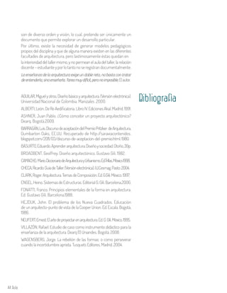 44 Aula
son de diverso orden y visión, lo cual, pretende ser únicamente un
documento que permite explorar un desarrollo particular.
Por último, existe la necesidad de generar modelos pedagógicos
propios del disciplina y que de alguna manera existen en las diferentes
facultades de arquitectura, pero lastimosamente éstas quedan en
AGUILAR,Miguelyotros.Diseñobásicoyarquitectura.(Versiónelectrónica).
Universidad Nacional de Colombia. Manizales .2000.
ALBERTI,León.DeReAedificatoria.LibroIV.EdicionesAkal.Madrid.1991.
ASHNER, Juan Pablo. ¿Cómo concebir un proyecto arquitectónico?
Dearq. Bogotá.2009.	
BARRAGÁN,Luis.DiscursodeaceptacióndelPremioPritzker deArquitectura,
Dumbarton Oaks, EE.UU. Recuperado de http://saraviacontenidos.
blogspot.com/2011/03/discurso-de-aceptacion-del-premio.html.1980.
BASURTO,Eduardo.Aprenderarquitectura.Diseñoysociedad.Otoño,39p.
BROADBENT, Geoffrey. Diseño arquitectónico. Gustavo Gili. 1982.
CAMACHO, Mario.DiccionariodeArquitecturayUrbanismo.Ed.Trillas.México1998.
CHECA,Ricardo.GuíadeTaller.(Versiónelectrónica).I.U.Cesmag.Pasto:2004.
CLARK,Roger.Arquitectura.TemasdeComposición.Ed.G.Gili.México.1997.
ENGEL,Heino.SistemasdeEstructuras.EditorialG.Gili.Barcelona.2006.
FONATTI, Franco. Principios elementales de la forma en arquitectura.
Ed. Gustavo Gili. Barcelona.1988.
HEJDUK, John. El problema de los Nueva Cuadrados. Educación
de un arquitecto-punto de vista de la Cooper Union. Ed. Escala. Bogotá,
1986.
NEUFERT,Ernest.Elartedeproyectarenarquitectura.Ed.G.Gili.México.1995.
VILLAZÓN, Rafael. Estudio de caso como instrumento didáctico para la
enseñanza de la arquitectura. Dearq (1) Uniandes. Bogotá. 2008.
WAGENSBERG, Jorge. La rebelión de las formas: o como perseverar
cuando la incertidumbre aprieta. Tusquets Editores. Madrid. 2004.
Bibliografìa
la interioridad del taller mismo, y no permean el aula del taller, la relación
docente–estudianteyporlotantonoseregistrandocumentalmente.
Laenseñanzadelaarquitecturaexigeundoblereto,nobastacontratar
deentenderla,sinoenseñarla.Tareamuydifícil,peronoimposible.Elautor.
 