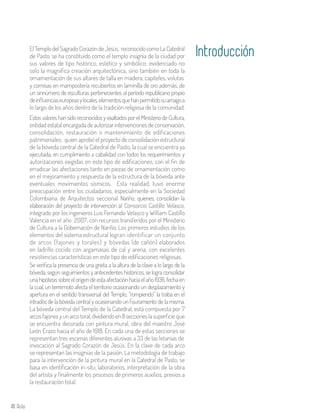 48 Aula
y cornisas en mampostería recubiertos en laminilla de oro además, de
un sinnúmero de esculturas pertenecientes al período republicano propio
deinfluenciaseuropeasylocales,elementosquehanpermitidosuarraigoa
lo largo de los años dentro de la tradición religiosa de la comunidad.
Estos valores han sido reconocidos y exaltados por el Ministerio de Cultura,
entidad estatal encargada de autorizar intervenciones de conservación,
consolidación, restauración o mantenimiento de edificaciones
patrimoniales; quien aprobó el proyecto de consolidación estructural
de la bóveda central de la Catedral de Pasto, la cual se encuentra ya
ejecutada, en cumplimiento a cabalidad con todos los requerimientos y
autorizaciones exigidas en este tipo de edificaciones, con el fin de
erradicar las afectaciones tanto en piezas de ornamentación como
en el mejoramiento y respuesta de la estructura de la bóveda ante
eventuales movimientos sísmicos. Esta realidad, tuvo enorme
preocupación entre los ciudadanos, especialmente en la Sociedad
Colombiana de Arquitectos seccional Nariño; quienes, consolidan la
elaboración del proyecto de intervención al Consorcio Castillo Velasco,
integrado por los ingenieros Luis Fernando Velasco y William Castillo
Valencia en el año 2007; con recursos transferidos por el Ministerio
de Cultura a la Gobernación de Nariño. Los primeros estudios de los
elementos del sistema estructural logran identificar un conjunto
de arcos (fajones y torales) y bóvedas (de cañón) elaborados
en ladrillo cocido con argamasas de cal y arena, con excelentes
resistencias características en este tipo de edificaciones religiosas.
Se verifica la presencia de una grieta a la altura de la clave a lo largo de la
bóveda, según seguimientos y antecedentes históricos, se logra consolidar
unahipótesissobreelorigendeestaafectaciónhaciaelaño1936,fechaen
la cual, un terremoto afecta el territorio ocasionando un desplazamiento y
apertura en el sentido transversal del Templo, “rompiendo” la traba en el
intradós de la bóveda central y ocasionando un fisuramiento de la misma.
La bóveda central del Templo de la Catedral, está compuesta por 7
arcosfajonesyunarcotoral,dividiendoen8seccioneslasuperficie que
se encuentra decorada con pintura mural, obra del maestro José
León Erazo hacia el año de 1918. En cada una de estas secciones se
representan tres escenas diferentes alusivas a 33 de las letanías de
invocación al Sagrado Corazón de Jesús. En la clave de cada arco
se representan las insignias de la pasión. La metodología de trabajo
para la intervención de la pintura mural en la Catedral de Pasto, se
basa en identificación in-situ, laboratorios, interpretación de la obra
del artista y finalmente los procesos de primeros auxilios, previos a
la restauración total.
ElTemplodelSagradoCorazóndeJesús, reconocidocomoLaCatedral
de Pasto, se ha constituido como el templo insignia de la ciudad por
sus valores de tipo histórico, estético y simbólico; evidenciado no
solo la magnífica creación arquitectónica, sino también en toda la
ornamentación de sus altares de talla en madera, capiteles, volutas
Introducción
 