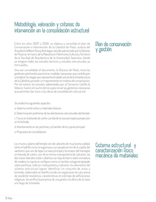 50 Aula
Entre los años 2007 y 2009, se elabora y consolida el plan de
Conservación e Intervención de la Catedral de Pasto, autoría del
ArquitectoWilliamPasuyArciniegas,estudiopatrocinadoporlaDiócesis
de Pasto en el marco de la Maestría en Patrimonio Cultural y Territorio
de la Facultad de Arquitectura de la Universidad Javeriana, donde
se integran todos los estudios técnicos y estudios estructurales ya
formulados.
Una vez consolidado el documento, la Diócesis de Pasto, inicia las
gestiones pertinentes para tomar medidas necesarias que contribuyan
aerradicarlosriesgosquerepresentaelestadoactualdelainfraestructura
delaCatedralyproveerunmejoramientoenmateriadeconservación.
Por tal motivo, los estudios adelantados por el Consorcio Castillo &
Velasco, fueron el insumo técnico para iniciar las gestiones necesarias
que permitan dar inicio a las obras de consolidación estructural.
Plan de conservación
y gestión.
Metodología, valoración y criterios de
intervención en la consolidación estructural
Sistema estructural y
caracterización físico
mecánica de materiales
Los muros y pilares del templo son de calicanto de muy buena calidad,
tanto el ladrillo como la argamasa y se exceptúan los de la capilla del
santísimo que son de tapia. La nave principal y los brazos del transepto
en bóveda de cañón, son de la misma mampostería de calicanto, las
dos naves laterales están cubiertas con teja de barro sobre armadura
de madera, la cúpula se configura como un tambor octogonal apoyado
sobre pechinas, todo en mampostería y calicanto, los elementos del
sistema estructural logran identificar un conjunto de arcos y
bóvedas, elaborados en ladrillo cocido con argamasas de cal y arena
de excelente resistencia; características en este tipo de edificaciones
religiosas. Se verifica la presencia de una grieta a la altura de la clave
a lo largo de la bóveda.
Se analizó los siguientes aspectos:
a. Sistema constructivo y materiales básicos.
b.Determinaciónpreliminardelasafectacionesestructuralesdeltemplo.
c.Fisuraenlabóvedadecañóncorridadelanaveprincipalyproyección
en la fachada.
d. Asentamiento en las pechinas y el tambor de la cúpula principal.
e. Propuesta de consolidación.
 