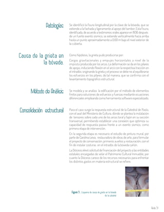 Aula 51
Patologías Se identificó la fisura longitudinal por la clave de la bóveda, que se
extiende a la fachada y ligeramente al apoyo del tambor. Esta fisura,
identificada, de acuerdo a testimonios orales aparece en 1936 después
de un fuerte evento sísmico, se extiende verticalmente hacia arriba
hasta un punto aproximadamente a 0.60 m bajo el nivel exterior de
la cubierta.
Causa de la grieta en
la bóveda.
Como hipótesis, la grieta pudo producirse por:
Cargas gravitacionales y empujes horizontales a nivel de la
imposta producida por los arcos. La deformación se da en los pilares
de apoyo, induciendo flexión en el arco con la respectiva tracción en
el intradós; originando la grieta y el proceso se detie ne al equilibrarse
los esfuerzos en los pilares; de tal manera, que se confirma con el
levantamiento topográfico estructural.
Se modela y se analiza la edificación por el método de elementos
finitos para soluciones de esfuerzos y fuerzas mediante ecuaciones
diferenciales empleando como herramienta software especializado.
Método de Análisis
Para el caso surge la respuesta estructural de la Catedral de Pasto,
con el aval del Ministerio de Cultura, dónde se plantea la instalación
de tensores sobre cada uno de los arcos toral y fajón en su sección
transversal, permitiendo establecer una conexión que optimiza su
capacidad de respuesta pasiva frente a un evento sísmico, como
primera etapa de intervención.
En la segunda etapa es necesario el estudio de pintura mural, por
parte de Carolina Leiva; restauradora de obras de arte, para formular
el proyecto de conservación, primeros auxilios y restauración; con el
fin de instalar costuras en el intradós de la bóveda cañón.
La Diócesis elevó solicitud de financiación del proyecto a las entidades
estatales encargadas de velar el Patrimonio Cultural Inmueble, por
cuanto la Diócesis carece de los recursos necesarios para enfrentar
los distintos gastos en materia estructural se refiere.
Consolidación estructural
Figura 5 . Esquema de causa de grieta en la bóveda
de la catedral
 