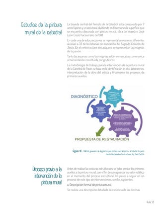 Aula 53
Estudios de la pintura
mural de la catedral
La bóveda central del Templo de la Catedral está compuesta por 7
arcosfajonesyunarcotoral,dividiendoen8seccioneslasuperficie que
se encuentra decorada con pintura mural, obra del maestro José
León Erazo hacia el año de 1918.
En cada una de estas secciones se representa tres escenas diferentes
alusivas a 33 de las letanías de invocación del Sagrado Corazón de
Jesús. En el centro o clave de cada arco se representan las insignias
de la pasión.
Tanto las escenas como las insignias están enmarcadas con una rica
ornamentación constituida por grutescos.
La metodología de trabajo, para la intervención de la pintura mural
de la Catedral de Pasto, se basa en la identificación in-situ, laboratorios,
interpretación de la obra del artista y finalmente los procesos de
primeros auxilios.
Figura 10 . Método generador de diagnóstico para pintura mural aplicado a la Catedral de pasto
Fuente: Restauradora Carolina Leiva, Arq. David Castillo
Antes de realizar las costuras estructurales, se debe prestar los primeros
auxilios a la pintura mural, con el fin de salvaguardar su valor estético
en el momento del proceso estructural, los pasos a seguir en un
proceso de este tipo de intervenciones, son los siguientes.
a. Descripción formal de pintura mural.
Se realiza una descripción detallada de cada una de las escenas
Procesoprevioala
	 intervencióndela
pinturamural
 