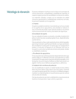 Aula 55
El proceso realizado en la pintura mural, se basa en los principios de
mínima intervención, compatibilidad y estabilidad de materiales, el
respetoaloriginalyprocesodereversibilidadenlaintervenciónestética.
Los materiales utilizados, cumplen con los estándares de calidad
necesarios, garantizando su estabilidad bajo condiciones normales,
los procesos realizados son los siguientes.
a. Limpieza.
Se quita la suciedad consistente e inconsistente que se ha acumulado
en la superficie de la capa pictórica, esta actividad se realizará en
seco con brochas de cerdas suaves, bisturíes donde se encuentran
costras de excremento de insectos y borradores de miga de pan.
b.Consolidación de soporte.
Una vez realizada la limpieza, se procede a consolidar el pañete de la
pinturamuralenlaszonas,causadoporgrietas,fisuras, desprendimientos
y pulverulencia.
Este procedimiento se lleva a cabo inyectando primero alcohol isopropílico
para romper la tensión superficial, permitiendo una mayor penetración
del consolidante. A continuación se inyecta agua cal, impregnando el
pañete y el enlucido. Al fraguarse la cal carbonata, hace que se
recupere la unión entre las partículas de tierra del pañete, recobre
su estabilidad y resistencia.
c. Re-adhesión de capa pictórica.
Enlaszonasdelanavecentralquepresentandesprendimientodelacapa
pictórica debe ser re adherida al enlucido, el procedimiento se realiza
conprimalal5%enagua,previoainyeccionesdealcoholisopropílicocomo
tensoactivo. Una vez se inyecta el adhesivo se debe hacer presión con
algodón mientras seca el adhesivo para garantizar su adherencia.
d. Instalación de la membrana de protección
Una vez estabilizado el soporte se instalan bandas de tela sintética
blanca de trama abierta sobre toda la zona de la grieta, cubriendo
unasuperficieaproximadade1.50cmdeancho.Lafinalidadesprotegery
mantener la unidad del pañete en las perforaciones para las costuras
estructurales de la bóveda.
Este tipo de protección permite la visibilidad del comportamiento de
la pintura mural para tener mayor control y supervisión
Metodología de intervención
 
