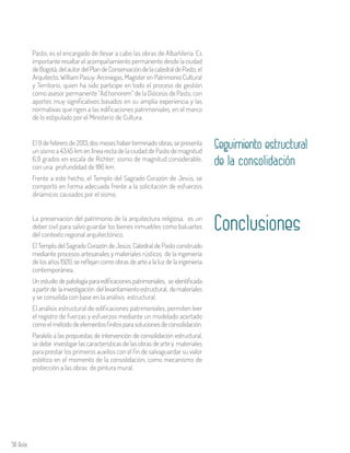 58 Aula
Pasto, es el encargado de llevar a cabo las obras de Albañilería. Es
importante resaltar el acompañamiento permanente desde la ciudad
deBogotá,delautordelPlandeConservacióndelacatedraldePasto, el
Arquitecto, William Pasuy Arciniegas, Magíster en Patrimonio Cultural
y Territorio, quien ha sido participe en todo el proceso de gestión
como asesor permanente “Ad honorem” de la Diócesis de Pasto, con
aportes muy significativos basados en su amplia experiencia y las
normativas que rigen a las edificaciones patrimoniales, en el marco
de lo estipulado por el Ministerio de Cultura.
Seguimiento estructural
de la consolidación
El 9 de febrero de 2013, dos meses haber terminado obras, se presenta
un sismo a 43.45 km en línea recta de la ciudad de Pasto de magnitud
6.9 grados en escala de Richter; sismo de magnitud considerable,
con una profundidad de 186 km.
Frente a este hecho, el Templo del Sagrado Corazón de Jesús, se
comportó en forma adecuada frente a la solicitación de esfuerzos
dinámicos causados por el sismo.
ConclusionesLa preservación del patrimonio de la arquitectura religiosa, es un
deber civil para salvo guardar los bienes inmuebles como baluartes
del contexto regional arquitectónico.
El Templo del Sagrado Corazón de Jesús; Catedral de Pasto construido
mediante procesos artesanales y materiales rústicos de la ingeniería
de los años 1920, se reflejan como obras de arte a la luz de la ingeniería
contemporánea.
Un estudio de patología para edificaciones patrimoniales, se identificada
apartirde lainvestigación dellevantamientoestructural, demateriales
y se consolida con base en la análisis estructural.
El análisis estructural de edificaciones patrimoniales, permiten leer
el registro de fuerzas y esfuerzos mediante un modelado acertado
comoelmétododeelementosfinitosparasolucionesdeconsolidación.
Paralelo a las propuestas de intervención de consolidación estructural,
se debe investigar las características de las obras de arte y materiales
para prestar los primeros auxilios con el fin de salvaguardar su valor
estético en el momento de la consolidación, como mecanismo de
protección a las obras de pintura mural.
 