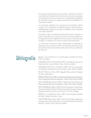 Aula 59
El proceso de protección de primeros auxilios realizado en la pintura
muraldebesercompatibleconlaintervenciónestructural,basandose
en los principios de mínima intervención, compatibilidad y estabilidad
de materiales, el respeto al original y proceso de reversibilidad en la
intervención estética.
Los materiales utilizados en los procesos de consolidación, deben
cumplir con los estándares de calidad necesarios, garantizando su
estabilidad bajo condiciones normales, compatibles con los materiales
artesanales existentes.
Consolidar un bien inmueble de carácter patrimonial a través de un
sistema reversible como solución estructural, permite adaptarse a
la vanguardia de la tecnología de tal manera, que con el tiempo puede
corregirse o modificarse sin afectar la esencia de la edificación.
La intervención estructural, debe contextualizar la capacidad de
respuesta activa o pasiva sin alterar el comportamiento actual que
ha resuelto durante la vida útil de la edificación frente a la solicitación
de esfuerzos.
Bibliografía Ágreda, José Vicente.(s.f.). La Santa Iglesia Catedral de Pasto.
(informe inédito).
CONSORCIO CASTILLO & VELASCO. 2007 Consolidación estructural
Catedral de San Juan de Pasto. Pasto. (Informe Inédito).
CONSORCIO CASTILLO & VELASCO. 2008 Memoria descriptiva
ConsolidaciónCatedraldeSanJuandePasto. Pasto. (InformeInédito).
MEJÍA Y MEJÍA, J.C. Pbro. 1961. Geografía Pastusa de la Fe. Bogotá
(sin datos editoriales).
MORALESUPEGUI,Holman2007LevantamientoArquitectónicodelaCatedralde
Pasto.SociedadColombianadeArquitectos–Nariño, Pasto.(InformeInédito).
PASUY ARCINIEGAS, William. 1998. La Catedral de Pasto. Diócesis de
PastoySociedadColombianadeArquitectos–Nariño. Pasto. (InformeInédito).
PASUY ARCINIEGAS, William. 2009. Plan de Conservación e Intervención
FísicadelaCatedraldePasto.PontificiaUniversidadJaveriana.Proyecto
de grado Maestría en patrimonio Cultural y Territorio. Bogotá.
ROSERO y C. Juan Bautista, Mons. 1959 Guía de la Iglesia Catedral
de Pasto. Editorial Cervantes, Pasto.
LEIVA FIERRO, María Carolina. 2012. informe final estudios, diagnóstico
y propuesta de restauración pintura mural de la bóveda de la catedral
de Pasto – Nariño. Pasto. (Informe Inédito).
 