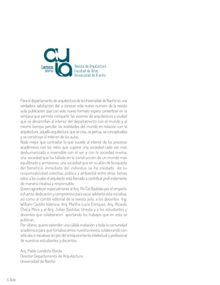 6 Aula
ParaeldepartamentodearquitecturadelaUniversidaddeNariñoesuna
verdadera satisfacción dar a conocer este nuevo número de la revista
aula, publicación que con este nuevo formato espera convertirse en la
ventana que permita compartir las visiones de arquitectura y ciudad
que se desarrollan al interior del departamento con el mundo y al
mismo tiempo, percibir las realidades del mundo en relación con la
arquitectura…aquellaarquitectura quesecrea…sepiensa…seconceptualiza
y se construye al interior de las aulas.
Nada mejor que contrastar lo que sucede al interior de los procesos
académicos con los retos que supone una sociedad cada vez más
deshumanizada e insensible con el ser y con la sociedad misma,
una sociedad que ha fallado en la construcción de un mundo más
equilibrado y armonioso, una sociedad que en su afán de búsqueda
del beneficio inmediato del individuo se ha olvidado de su
responsabilidad colectiva, pública y ambiental entre otras, temas
estos a los cuales el arquitecto está llamado a contribuir profundamente
de manera creativa y responsable.
QuieroagradecerespecialmentealArq.PioCidBastidasporelempeño,
esfuerzo,dedicaciónycompromisoparasacaradelanteestainiciativa,
así como al comité editorial de la revista aula, a los docentes Ing.
William Castillo Valencia, Arq. Martha Lucia Enríquez, Arq. Ricardo
Checa Mora y al Arq. Julián Bastidas Urresta y a los estudiantes y
docentes que colaboraron aportando los trabajos que en esta se
publican.
Por último, quiero extender una cálida invitación a toda la comunidad
académica para que fortalezcamos nuestra revista colaborando con
artículos e iniciativas en pro del enriquecimiento intelectual y profesional
de nuestros estudiantes y docentes.
Arq. Pablo Londoño Borda
Director Departamento de Arquitectura
Universidad de Nariño
Revista de Arquitectura
Universidad de N ariño
Facultad de Artes
 