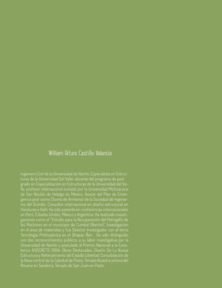 60 Aula
Ingeniero Civil de la Universidad de Nariño, Especialista en Estruc-
turas de la Universidad Del Valle, docente del programa de post	
grado en Especialización en Estructuras de la Universidad del Va-
lle, profesor internacional invitado por la Universidad Michoacana
de San Nicolás de Hidalgo en México. Asesor del Plan de Emer-
gencia post sismo (Sismo de Armenia) de la Sociedad de Ingenie-
ros del Quindío. Consultor internacional en diseño estructural en
Honduras y Haití. Ha sido ponente en conferencias internacionales
en Perú, Estados Unidos, México y Argentina. Ha realizado investi-
gaciones como el “Estudio para la Recuperación del Petroglifo de
los Machines en el municipio de Cumbal (Nariño)”, Investigación
en el área de materiales y fue Director Investigador con el tema
Tecnología Prehispánica en el Qhapac Ñan. Ha sido distinguido
con dos reconocimientos públicos a su labor investigativa por la
Universidad de Nariño y postulado al Premio Nacional a la Exce-
lencia ASOCRETO 2004. Obras Destacadas: Diseño De La Nueva
Estructura y Reforzamiento del Estadio Libertad, Consolidación de
la Nave central de la Catedral de Pasto, Templo Nuestra señora del
Rosario en Sandoná, Templo de San Juan en Pasto.
William Arturo Castillo Valencia
 