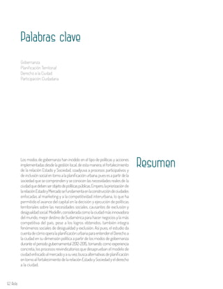 62 Aula
Los modos de gobernanza han incidido en el tipo de políticas y acciones
implementadasdesdelagestiónlocal,deestamanera,elfortalecimiento
de la relación Estado y Sociedad, coadyuva a procesos participativos y
de inclusiónsocialentornoalaplanificaciónurbana,puesesapartirdela
sociedadquesecomprendenyseconocenlasnecesidadesrealesde la
ciudadquedebenserobjetodepolíticaspúblicas.Empero,lapriorizaciónde
larelaciónEstadoyMercadosefundamentaenlaconstruccióndeciudades
enfocadas al marketing y a la competitividad interurbana, lo que ha
permitido el avance del capital en la decisión y ejecución de políticas
territoriales sobre las necesidades sociales, causantes de exclusión y
desigualdadsocial.Medellín,consideradacomolaciudadmásinnovadora
del mundo, mejor destino de Sudamérica para hacer negocios y la más
competitiva del país, pese a los logros obtenidos, también integra
fenómenos sociales de desigualdad y exclusión. Así pues, el estudio da
cuentadecómooperalaplanificaciónurbanaparaentenderelDerechoa
la ciudad en su dimensión política a partir de los modos de gobernanza
durante el periodo gubernamental 2012-2015, tomando como experiencia
concreta, los procesos reivindicatorios que desaprueban el modelo de
ciudadenfocadoalmercadoyasuvez,buscaalternativasdeplanificación
entornoalfortalecimientodelarelaciónEstadoySociedadyelderecho
a la ciudad.
Resumen
Palabras clave
Gobernanza
Planificación Territorial
Derecho a la Ciudad
Participación Ciudadana
 