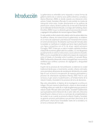 Aula 63
La gobernanza es entendida como respuesta a nuevas formas de
gobierno dentro de un sistema socio-político dinámico, complejo y
diverso (Kooiman, 2004), en donde coexiste una interacción entre
actores: Estado, Sociedad y Mercado. En este sentido, los modos de
interacción entre estos, inciden directamente en las políticas de
planificación urbana, donde lo político dio al mercado la libertad de
ser el ordenador territorial enfocado a una lógica del marketing urbano
(Cicollela, 2005), lo que no obstante, generó procesos de exclusión
ysegregacióndelapoblacióndemenoresingresos(Vainer,2000).
Enestesentido,lareformulacióndelarelaciónentrelosactoresdetermina
las políticas urbanas, de manera tal que la gobernanza, se establece
en un marco de cooperación y de interacción horizontal entre actores
en la toma de decisiones. No obstante, la primacía del mercado sobre
la sociedad, se manifiesta en ciudades que tienen bajo la planificación
una lógica competitiva con el fin de atraer capital extranjero
(Coraggio, 1997). Si bien por un lado el modelo capitalista fortalece
el desarrollo económico global sobre las ciudades, a su vez desaparece
paulatinamente el sistema institucional y social autónomo (Castells,
1974) y ocurre una pérdida de la ciudad como espacio de cooperación
entre el Estado y la Sociedad, entre lo público y lo privado (Borja,
1994).Conllevandoaldesarrollourbanoconjugadobajounaeconomía
neoliberal que conlleva a procesos de segregación y desigualdad
(Harvey, 2012).
A partir de los procesos de mercantilización, se deteriora la ciudad
tradicional dando paso a movimientos sociales urbanos estimados
comopromotoresdelprocesodereivindicacióndelderechoalaciudad,
bajo el cual, se busca la recuperación de espacios participativos y
procesos de urbanización equitativos (Harvey, 2012). Para lo cual,
se busca un giro social a la planificación y al fortalecimiento de la
relación Estado y Sociedad en los procesos de toma de decisiones.
Bajo este antecedente, el objetivo de la investigación se enfoca en
indagar ¿De qué manera la planificación urbana es direccionada al
marketing urbano por medio de un modo de gobernanza que prioriza la
relación Estado-Mercado sobre la de Estado- Sociedad? Estableciendo
que la prevalencia de la interacción de un actor sobre otro, direcciona
la planificación urbana en torno a un principio de competitividad en
las ciudad, no así, cuando se prioriza la relación Estado y Sociedad,
se generan procesos participativos que permiten direccionar de la
planificación urbana hacia necesidades reales de la sociedad y no
en torno a intereses del mercado.
Introducción
 