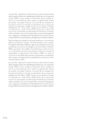 66 Aula
Los años 80, significaron transformaciones urbanas direccionadas
desde la gestión pública de modalidad gerencialista hacia una empresarial
(Lungo, 2005), lo que configuró el desarrollo de las ciudades en
torno a la mercantilización de lo urbano y la planificación urbana
de carácter más global. Posterior a los años 90, las ciudades han
buscado la inserción al mercado mundial dentro de un proceso de
globalización (De Mattos, 2008). Dentro de este debate, el Estado
y el Mercado son socios (Payne 1999) dentro de un desarrollo
económico encaminado a la maximización de beneficios, la inversión
externa y privada, con lo cual se ha generado un proceso de segregación
socio-espacialyundesplazamientodepoblacióndemenoresrecursos
(Lungo,2005)dezonasproductivasyestrategiasparaelcapitalinmobiliario.
Bajo esta lógica, las ciudades han buscado insertarse en una economía
global, que afiance la relación mercantil fijándose como ciudades
homogéneas (De Mattos, 2008) que aglomeran actividades económicas,
productivas, de consumo, tecnológicas y de red (Lamboy , Moulaert;
1999) y que tienen como objetivo la transformación urbana en torno
a un crecimiento económico que afianza las barreras sociales de
desigualdad y fragmentación (De Mattos, 2008); sin duda, la
acumulación de capital estará siempre concentrada en una población
determinada y no todos tendrán la posibilidad de insertarse en dicho
mercado (Harvey, 2012).
Los años 80, significaron transformaciones urbanas direccionadas
desde la gestión pública de modalidad gerencialista hacia una empresarial
(Lungo, 2005), lo que configuró el desarrollo de las ciudades en
torno a la mercantilización de lo urbano y la planificación urbana
de carácter más global. Posterior a los años 90, las ciudades han
buscado la inserción al mercado mundial dentro de un proceso de
globalización (De Mattos, 2008). Dentro de este debate, el Estado
y el Mercado son socios (Payne 1999) dentro de un desarrollo
económico encaminado a la maximización de beneficios, la inversión
externa y privada, con lo cual se ha generado un proceso de segregación
socio-espacialyundesplazamientodepoblacióndemenoresrecursos
(Lungo,2005)dezonasproductivasyestrategiasparaelcapitalinmobiliario.
 