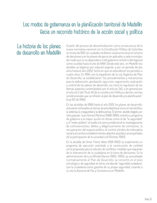 Aula 67
Los modos de gobernanza en la planificación territorial de Medellín:
Hacia un recorrido histórico de la acción social y política
La historia de los planes
de desarrollo en Medellín
A partir del proceso de descentralización como consecuencia de la
nueva normativa nacional con la Constitución Política de Colombia
en el año de 1991, las ciudades recibieron autonomía local en la toma
de decisiones y en los planes de ejecución aplicados a cada municipio,
de modo que no se dependiera ni del gobierno central ni del regional
como sucedía hasta el año de 1988. Desde este año, en Medellín los
alcaldes se eligieron por votación popular, y por un periodo de dos
años hasta el año 2002, fecha en que se extendieron los periodos a
cuatro años. En 1994, con la expedición de la Ley Orgánica de Plan
de Desarrollo, se establecieron “los procedimientos y mecanismos
para la elaboración, aprobación, ejecución, seguimiento, evaluación
y control de los planes de desarrollo, así como la regulación de los
demás aspectos contemplados por el artículo 342, y en general por
el artículo 2 del Título XII de la constitución Política y demás normas
constitucionales que se refieren al plan de desarrollo y la planificación.”
(Ley 152 de 1994).
En las alcaldías de 1988 hasta el año 2001, los planes de desarrollo,
estuvieron enfocados en temas de prioridad local como el narcotráfico,
la violencia, la inseguridad y la delincuencia. El primer alcalde elegido por
voto popular Juan Gómez Martínez (1988-1990), orientó su programa
de gobierno a la mayor acción en temas como el de “la seguridad”
y el “orden público”, el auxilio a la rama jurisdiccional en investigaciones
de contravenciones, delitos y diligenciamiento de comisiones, la
recuperación del espacio público, el control a brotes de indisciplina
social y el control a establecimientos abiertos al público acompañados
de la participación de la sociedad civil (Gómez, 1990).
En la alcaldía de Omar Flórez Vélez (1991-1993) se implementó un
programa de ejecución orientado a la construcción de civilidad
como propuesta para la solución de conflictos, medidas que requerían
de la intervención de la ciudadanía en la toma de decisiones. En la
administración de Luis Alfredo Ramos (1993 -1995), ya consolidado
normativamente el Plan de Desarrollo, se concertó en el plan
estratégico de seguridad, en torno a la idea de “seguridad ciudadana”,
con la ciudadanía como garante de su propia seguridad, creando a
su vez la Asesoría de Paz y Convivencia en Medellín.
 