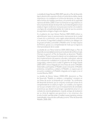 68 Aula
La alcaldía de Sergio Naranjo (1995-1997), ejecutó su Plan de Desarrollo
bajo la directriz de la represión oficial y el control de los delitos, dando
importancia a la ciudadanía en la toma de decisiones, sin dejar de
lado el énfasis de medidas coercitivas y el aumento de la capacidad
represiva del delito (,2010). Si bien la orientación en seguridad era un
tema importante del plan de desarrollo, la prioridad del gobierno local
estaba en lograr condiciones necesarias para insertar a la ciudad en
una lógica de competitividad global, de modo tal, que las acciones
de seguridad se dirigían al lograr este objetivo.
En el gobierno de Juan Gómez Martínez (1997-2000) enfocó su
administración hacia el reconocimiento internacional de la ciudad
a través de su promoción, como región potencialmente enfocada
a los servicios; la seguridad ciudadana se enfocó a los diálogos con
los grupos armados y consolidar a Medellín como “la mejor esquina
de América” gracias a su competitividad de modo que se lograra la
internacionalización de la ciudad.
La alcaldía de Luis Pérez Gutiérrez (2001-2003) dirigió su Plan de
Desarrolloalaracionalidadeconómicaenlasolucióndelconflictoarmado
(‘Compro la guerra’); el Plan de Desarrollo se denominó “Medellín
Competitiva”.Elplanincorporólarelaciónconlaciudadaníapormedio
de la implementación de espacios culturales y educativos, además
de la intervención ciudadana en la solución del conflicto social de
inseguridad y violencia de la ciudad. El gobierno de Sergio Fajardo
(2003-2007), estuvo integrado por cinco líneas de acción: 1) Medellín
Gobernable y participativa, 2) Medellín social e incluyente, 3) Medellín
productiva, competitiva y solidaria, 4) Medellín un espacio para el
encuentro ciudadano y 5) Medellín integrada con la región y con el
mundo (Noreña, 2007).
La alcaldía de Alonso Salazar (2008-2011), denominó su Plan
de Desarrollo “Medellín es solidaria y competitiva”, incorporó en
sus líneas de acción, la búsqueda por consolidar “las condiciones
del desarrollo territorial, que en conjunto constituyen la base de la
competitividad de la ciudad y la región. Las ciudades y las regiones
son las que compiten entre sí por el emplazamiento de actividades
económicas que desde lo local tengan capacidad de actuar en un
contexto de creciente globalización, creando ventajas de localización
por su clima de negocios que garanticen a las empresas alta
productividad, permitanatraeromovilizarnuevasinversiones,servicios
especializados, mano de obra calificada y turismo” (Plan de Desarrollo
Medellín, 2008-2011).
 