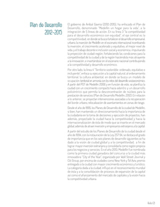 Aula 69
El gobierno de Aníbal Gaviria (2012-2015), ha enfocado el Plan de
Desarrollo, denominado “Medellín un hogar para la vida”, a la
integración de 5 líneas de acción. En su línea 3 “la competitividad
para el desarrollo económico con equidad”, el eje central es la
competitividad, endondesebuscafortalecereldesarrolloempresarial,
urbano, la inserción de Medellín en el escenario internacional incentivando
la inversión, el crecimiento acelerado y equitativo, el mejor nivel de
vida, y el trabajo decente e inclusión social y económica; impulsando
la proyección de ciudad-región, fortaleciendo las condiciones para la
competitividad de la ciudad y de la región haciéndola más atrayente
a la innovación; e insertándose en el escenario nacional contribuyendo
a la competitividad y desarrollo económico.
Por otro lado, la línea 4 “Territorio sostenible: ordenado, equitativo e
incluyente”, enfoca su ejecución a la capital natural, al ordenamiento
territorial, la cultura ambiental; en donde se busca un modelo de
ocupación territorialenarmoníaconlosretosdeldesarrollosocioeconómico.
A partir del POT de Medellín 2006 y en función de este, se planifica la
ciudad con un crecimiento compacto hacia adentro y un desarrollo
policéntrico que permita la desconcentración de núcleos para la
prestación de servicios (Plan de Desarrollo Medellín, 2012). En relación
a lo anterior, se proyectan intervenciones asociadas a la recuperación
del borde urbano, relocalización de asentamientos en zonas de riesgo.
Desde el año de 1995, los Planes de Desarrollo de la ciudad de Medellín,
si bien, han mantenido un direccionamiento hacia la importancia de
la ciudadanía en la toma de decisiones y ejecución de proyectos, han
además, proyectado la ciudad hacia la competitividad y hacia la
internacionalización de ésta de modo que se inserte en el mercado
global,ademásdeatraerinversiónyempresariosextranjerosalacapital.
A partir del estudio de los Planes de Desarrollo de la ciudad desde el
año de 1994, con la instauración de la Ley 257 94, se destaca el grado
de importancia que en los seis planes de desarrollo siguientes se ha
dado a la visión de ciudad global y a la competitividad, a fin de
lograr mayor inversión extranjera y consolidarla como región propicia
para los negocios y servicios. En el año 2013, Medellín fue nombrada
como la primera ciudad ganadora del concurso a la ciudad más
innovadora “City of the Year”, organizado por Wall Street Journal y
Citi Group, por encima de ciudades como New York y Tel Aviv, premio
entregado a la ciudad con mayor crecimiento económico y turístico.
La categoría dada a la ciudad, influyó en el reconocimiento mundial
de ésta y a la consolidación de procesos de expansión de la capital
así como el afianzamiento del mercado de capitales y la visión hacia
la competitividad urbana.
Plan de Desarrollo
2012-2015
 