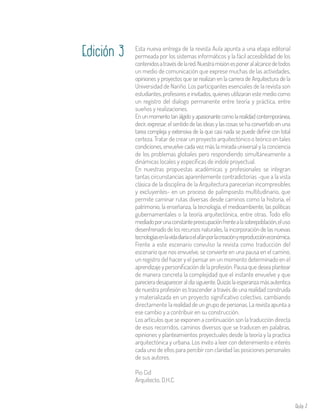 Aula 7
Esta nueva entrega de la revista Aula apunta a una etapa editorial
permeada por los sistemas informáticos y la fácil accesibilidad de los
contenidosatravésdelared.Nuestramisiónesponeralalcancedetodos
un medio de comunicación que exprese muchas de las actividades,
opiniones y proyectos que se realizan en la carrera de Arquitectura de la
Universidad de Nariño. Los participantes esenciales de la revista son
estudiantes, profesores e invitados, quienes utilizaran este medio como
un registro del dialogo permanente entre teoría y práctica, entre
sueños y realizaciones.
En un momento tan álgido y apasionante como la realidad contemporánea,
decir, expresar, el sentido de las ideas y las cosas se ha convertido en una
tarea compleja y extensiva de la que casi nada se puede definir con total
certeza. Tratar de crear un proyecto arquitectónico o teórico en tales
condiciones, envuelve cada vez más la mirada universal y la conciencia
de los problemas globales pero respondiendo simultáneamente a
dinámicas locales y específicas de indole proyectual.
En nuestras propuestas académicas y profesionales se integran
tantas circunstancias aparentemente contradictorias -que a la vista
clásica de la disciplina de la Arquitectura parecerían incompresibles
y excluyentes- en un proceso de palimpsesto multitudinario, que
permite caminar rutas diversas desde caminos como la historia, el
patrimonio, la enseñanza, la tecnología, el medioambiente, las políticas
gubernamentales o la teoría arquitectónica, entre otras. Todo ello
mediadoporunaconstantepreocupaciónfrentealasobrepoblación,eluso
desenfrenado de los recursos naturales, la incorporación de las nuevas
tecnologíasenlavidadiariaoelafánporlacreaciónyreproduccióneconómica.
Frente a este escenario convulso la revista como traducción del
escenario que nos envuelve, se convierte en una pausa en el camino,
un registro del hacer y el pensar en un momento determinado en el
aprendizaje y personificación de la profesión. Pausa que desea plantear
de manera concreta la complejidad que el instante envuelve y que
parecieradesapareceraldíasiguiente.Quizáslaesperanzamásautentica
de nuestra profesión es trascender a través de una realidad construida
y materializada en un proyecto significativo colectivo, cambiando
directamente la realidad de un grupo de personas. La revista apunta a
ese cambio y a contribuir en su construcción.
Los artículos que se exponen a continuación son la traducción directa
de esos recorridos, caminos diversos que se traducen en palabras,
opiniones y planteamientos proyectuales desde la teoría y la practica
arquitectónica y urbana. Los invito a leer con detenimiento e interés
cada uno de ellos para percibir con claridad las posiciones personales
de sus autores.
Pio Cid
Arquitecto, D.H.C.
Edición 3
 