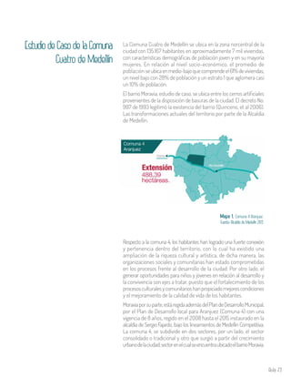 Aula 73
EstudiodeCasodelaComuna
Cuatro de Medellín
La Comuna Cuatro de Medellín se ubica en la zona norcentral de la
ciudad con 135.167 habitantes en aproximadamente 7 mil viviendas,
con características demográficas de población joven y en su mayoría
mujeres. En relación al nivel socio-económico, el promedio de
población seubicaenmedio-bajoquecomprendeel61%deviviendas,
un nivel bajo con 28% de población y un estrato 1 que aglomera casi
un 10% de población.
El barrio Moravia, estudio de caso, se ubica entre los cerros artificiales
provenientes de la disposición de basuras de la ciudad. El decreto No.
997 de 1993 legitimó la existencia del barrio (Quinceno, et al 2006).
Las transformaciones actuales del territorio por parte de la Alcaldía
de Medellín.
Mapa 1. Comuna 4 Aranjuez.
Fuente: Alcaldía de Medellín 2013.
Respecto a la comuna 4, los habitantes han logrado una fuerte conexión
y pertenencia dentro del territorio, con lo cual ha existido una
ampliación de la riqueza cultural y artística, de dicha manera, las
organizaciones sociales y comunitarias han estado comprometidas
en los procesos frente al desarrollo de la ciudad. Por otro lado, el
generar oportunidades para niños y jóvenes en relación al desarrollo y
la convivencia son ejes a tratar, puesto que el fortalecimiento de los
procesosculturalesycomunitarioshanpropiciadomejorescondiciones
y el mejoramiento de la calidad de vida de los habitantes.
Moraviaporsuparte,estáregidaademásdelPlandeDesarrolloMunicipal,
por el Plan de Desarrollo local para Aranjuez (Comuna 4) con una
vigencia de 8 años, regido en el 2008 hasta el 2015 instaurado en la
alcaldía de Sergio Fajardo, bajo los lineamientos de Medellín Competitiva.
La comuna 4, se subdivide en dos sectores, por un lado, el sector
consolidado o tradicional y otro que surgió a partir del crecimiento
urbanodelaciudad;sectorenelcualseencuentraubicadoelbarrioMoravia.
 