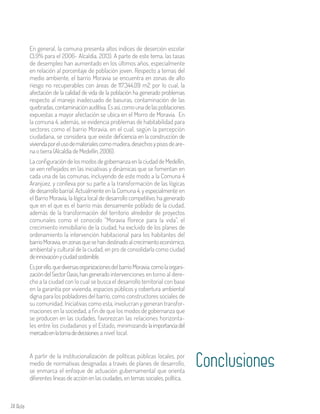 74 Aula
En general, la comuna presenta altos índices de deserción escolar
(3.9% para el 2006- Alcaldía, 2013). A parte de este tema, las tasas
de desempleo han aumentado en los últimos años, especialmente
en relación al porcentaje de población joven. Respecto a temas del
medio ambiente, el barrio Moravia se encuentra en zonas de alto
riesgo no recuperables con áreas de 117.344,09 m2 por lo cual, la
afectación de la calidad de vida de la población ha generado problemas
respecto al manejo inadecuado de basuras, contaminación de las
quebradas,contaminaciónauditiva.Esasí,comounadelaspoblaciones
expuestas a mayor afectación se ubica en el Morro de Moravia. En
la comuna 4, además, se evidencia problemas de habitabilidad para
sectores como el barrio Moravia, en el cual, según la percepción
ciudadana, se considera que existe deficiencia en la construcción de
viviendaporelusodematerialescomomadera,desechosypisosdeare-
na o tierra (Alcaldía de Medellín, 2006).
LaconfiguracióndelosmodosdegobernanzaenlaciudaddeMedellín,
se ven reflejados en las iniciativas y dinámicas que se fomentan en
cada una de las comunas, incluyendo de este modo a la Comuna 4
Aranjúez, y conlleva por su parte a la transformación de las lógicas
de desarrollo barrial. Actualmente en la Comuna 4, y especialmente en
el Barrio Moravia, la lógica local de desarrollo competitivo, ha generado
que en el que es el barrio más densamente poblado de la ciudad,
además de la transformación del territorio alrededor de proyectos
comunales como el conocido “Moravia florece para la vida”, el
crecimiento inmobiliario de la ciudad, ha excluido de los planes de
ordenamiento la intervención habitacional para los habitantes del
barrioMoravia,enzonasquesehandestinadoalcrecimientoeconómico,
ambiental y cultural de la ciudad, en pro de consolidarla como ciudad
deinnovaciónyciudadsostenible.
Esporello,quediversasorganizacionesdelbarrioMoravia,comolaorgani-
zacióndelSectorOasis,hangenerado intervenciones en torno al dere-
cho a la ciudad con lo cual se busca el desarrollo territorial con base
en la garantía por vivienda, espacios públicos y cobertura ambiental
digna para los pobladores del barrio, como constructores sociales de
su comunidad. Iniciativas como esta, involucran y generan transfor-
maciones en la sociedad, a fin de que los modos de gobernanza que
se producen en las ciudades, favorezcan las relaciones horizonta-
les entre los ciudadanos y el Estado, minimizando laimportanciadel
mercadoenlatomadedecisiones a nivel local.
ConclusionesA partir de la institucionalización de políticas públicas locales, por
medio de normativas designadas a través de planes de desarrollo,
se enmarca el enfoque de actuación gubernamental que orienta
diferentes líneas de acción en las ciudades, en temas sociales, política,
 