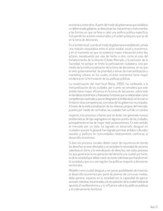 Aula 75
económica,entreotros.Apartirdelmododegobernanzaqueestablece
undeterminadogobierno,sedireccionanlosmecanismoseinstrumentos,
y las formas en que se lleva a cabo una política pública específica,
incluyendo los autores involucrados y el orden jerárquico que se dé
en la toma de decisiones.
Enelámbitolocal,cuandoelmododegobernanzaestablecido,señala
una relación inequitativa entre el actor estatal, social y económico,
y en el momento en que se evidencia mayor interacción entre dos
actores, exceptuando por vías de hecho a otro, como el caso del
fortalecimiento de la relación Estado-Mercado, y la exclusión de la
Sociedad, no porque se limite la participación ciudadana, sino por
medio de la institucionalización de la toma de decisiones, en las que
el ente gubernamental, da prioridad a temas de mercantilización y
marketing urbano, en los cuales, el actor económico tiene mayor
incidencia en la formulación de las políticas públicas.
La revalorización del nivel local (Borja, 2000), ha conllevado a la
mercantilización de las ciudades, por cuanto se considera que este
ámbito tiene mayor eficiencia en la toma de decisiones, sobre todo
entemáticaseconómicasyfinancieras,funcionesqueserelacionabancomo
competenciasnacionalesyquesedesignaronalámbitolocal,conlocual,se
limitaron otras competencias concretas de los gobiernos municipales.
A través de la institucionalización de los intereses propios del mercado,
puestos por medio de normativa, las ciudades han sufrido un cambio
respecto a los procesos urbanos que sin duda, han generado nuevas
problemáticas de tipo segregativo en algunos puntos de las ciudades,
principalmente en las de mayor nivel socioeconómico. En este sentido,
el mercado por un lado, ha logrado un desarrollo desigual en
ciudades que por lo general, han logrado permear ámbitos culturales,
sociales y políticos en comunidades relativamente contrarias al
desarrollo económico.
Si bien los procesos sociales deben nacer de coyunturas en donde
los derechos se vean afectados y se considere la necesidad de acciones
colectivas en torno a la reivindicación de derechos, son estos procesos
los que generarán la recuperación del derecho a la ciudad, por tanto,
esdelasociedadquedebennaceraccionescolectivasquetransformen
la sociedad y que a su vez regulen las políticas respecto a decisiones
territoriales.
Medellín como ciudad desigual y con pocas posibilidades de inserción
al desarrollo económico por parte de jóvenes de comunas medias,
debe generar espacios en la sociedad con la capacidad de ejercer
acciones colectivas encaminadas a la recuperación de la ciudad tradicional
opuesta al neoliberalismo y a su influencia sobre las políticas públicas
y el ordenamiento territorial.
 