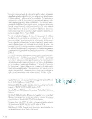 76 Aula
La gobernanzacomofuentedeinstrumentosquefomentanlaparticipación
ciudadana, garantiza el papel de un buen gobierno bajo la participación
institucionalizada y autónoma de la ciudadanía. Con espacios de
participación como de instrumentos que coadyuven a alcanzar los
finesyobjetivospropuestosdesdelaesferapúblicalocal.Asípues,tantola
planeación participativa como el presupuesto participativo promueven
tanto la participación de la ciudadanía (Ziccardi, 2008) como también
el involucramiento de actores sociales en la toma de decisiones,
reforzando el papel de la sociedad y legitimando las decisiones por
parte del Estado (Pierre, Peters; 2000).
En este sentido, la participación de redes en la producción de políticas,
fundamenta la democracia participativa en relación con la
representativa y genera espacios de construcción de decisiones
frente a la gestión pública local. A su vez, complementa la participación
política clientelista que solo promueve el intercambio de votos a una
participacióntantoautónomacomoinstitucionalizadaquefundamenta
los procesos de democratización y mejora la calidad en los procesos
gubernamentales generando eficiencia y eficacia frente a las políticas
públicas.
Asípues,lareflexiónquedaentomaraccionesquebusquendisminuir las
brechas sociales y económicas y que logren reinsertar a la sociedad
excluida en procesos sociales y políticas con una mayor inclusión
de la población sobre aspectos relevantes en la toma de decisiones,
generando procesos democratizadores. Finalmente, el gobierno
local en primera instancia debe generar los espacios de participación
frente a temas de planeación o presupuesto; por otro lado, la sociedad
organizada debe abrir canales de participación que contribuyan al
ejercicio de una administración urbana eficiente (Ziccardi, 2008).
BibliografíaAguilar Villanueva, Luis, (2009). Gobernanza y gestión pública. México.
Fondo de Cultura Económica. (137-158).
Borja,Jordi(1994).“Notassobreciudades,gobiernoslocalesymovimientos
populares”, EURE, Vol. XX, No. 59 (mayo), p. 7-20
Castells, Manuel (1974). La cuestión urbana. Madrid: Siglo Veintiuno
Editores.
Cicolella P. 2005¿Ciudades del capitalismo global: terra incognitae?
Nuevas relaciones económico-territoriales, nuevos territorios
metropolitanos. Arquímedes. IPPUR, Rio de Janeiro.
Coraggio, José Luis (1997). “la política urbana metropolitana frente
ala globalización”. EURE, Vol. XXIII, No. 69 (julio), p. 31-54
Dahl Roberth. (1994). Después de la Revolución: la autoridad en las
sociedades democráticas. Gedisa. Barcelona.
 