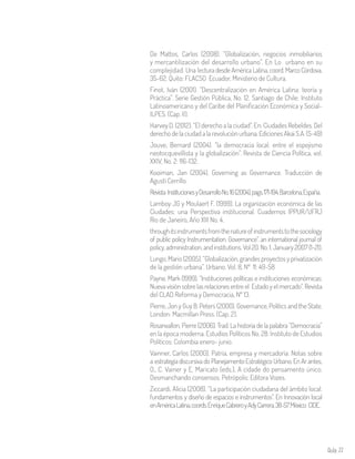 Aula 77
De Mattos, Carlos (2008). “Globalización, negocios inmobiliarios
y mercantilización del desarrollo urbano”. En Lo urbano en su
complejidad. Una lectura desde América Latina, coord. Marco Córdova,
35-62. Quito: FLACSO Ecuador, Ministerio de Cultura.
Finot, Iván (2001). “Descentralización en América Latina: teoría y
Práctica”. Serie Gestión Pública, No. 12. Santiago de Chile: Instituto
Latinoamericano y del Caribe del Planificación Económica y Social-
ILPES. (Cap. II).
Harvey D. (2012). “El derecho a la ciudad”. En: Ciudades Rebeldes. Del
derecho de la ciudad a la revolución urbana. Ediciones Akai S.A. (5-49)
Jouve, Bernard (2004). “la democracia local: entre el espejismo
neotocquevillista y la globalización”. Revista de Ciencia Política, vol.
XXIV, No. 2: 116-132.
Kooiman, Jan (2004). Governing as Governance. Traducción de
Agustí Cerrillo.
Revista InstitucionesyDesarrolloNo.16(2004),pags.171-194.Barcelona,España.
Lamboy JG y Moulaert F. (1999). La organización económica de las
Ciudades: una Perspectiva institucional. Cuadernos IPPUR/UFRJ
Rio de Janeiro, Año XIII No. 4.
throughitsinstrumentsfromthenatureofinstrumentstothesociology
of public policy Instrumentation. Governance”. an international journal of
policy, administration, and institutions. Vol 20. No. 1. January 2007 (1-21).
Lungo, Mario (2005). “Globalización, grandes proyectos y privatización
de la gestión urbana”. Urbano, Vol. 8, Nº 11: 49-58
Payne, Mark (1999). “Instituciones políticas e instituciones económicas:
Nueva visión sobre las relaciones entre el Estado y el mercado”. Revista
del CLAD Reforma y Democracia, Nº 13.
Pierre, Jon y Guy B. Peters (2000). Governance, Politics and the State.
London: Macmillan Press. (Cap. 2).
Rosanvallon, Pierre (2006). Trad. La historia de la palabra “Democracia”
en la época moderna. Estudios Políticos No. 28. Instituto de Estudios
Políticos: Colombia enero- junio.
Vainner, Carlos (2000). Patria, empresa y mercadoría. Notas sobre
a estrategia discursiva do Planejamento Estratégico Urbano. En Ar antes,
O., C. Vainer y E. Maricato (eds.), A cidade do pensamento único.
Desmanchando consensos. Petrópolis: Editora Vozes.
Ziccardi, Alicia (2008). “La participación ciudadana del ámbito local:
fundamentos y diseño de espacios e instrumentos”. En Innovación local
enAméricaLatina,coords.EnriqueCabreroyAdyCarrera,38-57.México: CIDE.
 