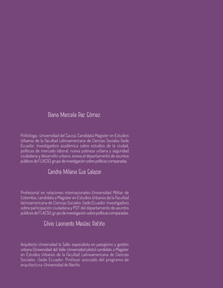 78 Aula
Politóloga- Universidad del Cauca, Candidata Magister en Estudios
Urbanos de la Facultad Latinoamericana de Ciencias Sociales-Sede
Ecuador. Investigadora académica sobre estudios de la ciudad,
políticas de mercado laboral, nueva pobreza urbana y seguridad
ciudadana y desarrollo urbano, anexa al departamento de asuntos
públicosdeFLACSO,grupodeinvestigaciónsobrepolíticascomparadas.
Profesional en relaciones internacionales-Universidad Militar de
Colombia, candidata a Magister en Estudios Urbanos de la Facultad
latinoamericana de Ciencias Sociales-Sede Ecuador. Investigadora
sobre participación ciudadana y POT del departamento de asuntos
públicosdeFLACSO,grupodeinvestigaciónsobrepolíticascomparadas.
Arquitecto-Universidad la Salle, especialista en paisajismo y gestión
urbana (Universidad del Valle-Universidad piloto) candidato a Magister
en Estudios Urbanos de la Facultad Latinoamericana de Ciencias
Sociales -Sede Ecuador. Profesor asociado del programa de
arquitectura-Universidad de Nariño.
Diana Marcela Paz Gómez
Sandra Milena Sua Salazar
Silvio Leonardo Mesías Patiño
 