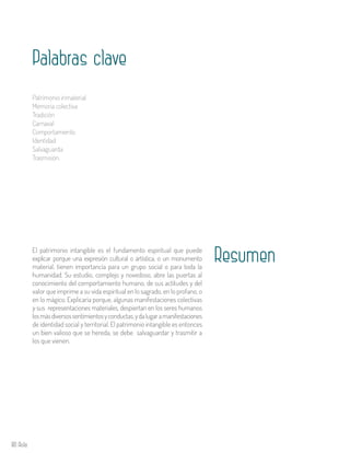 80 Aula
El patrimonio intangible es el fundamento espiritual que puede
explicar porque una expresión cultural o artística, o un monumento
material, tienen importancia para un grupo social o para toda la
humanidad. Su estudio, complejo y novedoso, abre las puertas al
conocimiento del comportamiento humano, de sus actitudes y del
valor que imprime a su vida espiritual en lo sagrado, en lo profano, o
en lo mágico. Explicaría porque, algunas manifestaciones colectivas
y sus representaciones materiales, despiertan en los seres humanos
losmásdiversossentimientosyconductas,ydalugaramanifestaciones
de identidad social y territorial. El patrimonio intangible es entonces
un bien valioso que se hereda, se debe salvaguardar y trasmitir a
los que vienen.
Resumen
Palabras clave
Patrimonio inmaterial
Memoria colectiva
Tradición
Carnaval
Comportamiento
Identidad
Salvaguarda
Trasmisión.
 