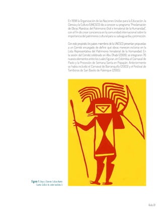 Aula 81
En 1998 la Organización de las Naciones Unidas para la Educación, la
Ciencia y la Cultura (UNESCO) dio a conocer su programa “Proclamación
de Obras Maestras del Patrimonio Oral e Inmaterial de la Humanidad”,
con el fin de crear conciencia en la comunidad internacional sobre la
importanciadelpatrimonioculturalparasusalvaguardiaypromoción.
Conestepropósito,lospaísesmiembrosdelaUNESCOpresentanpropuestas
a un Comité encargado de definir qué obras merecen incluirse en la
Lista Representativa del Patrimonio Inmaterial de la Humanidad. En
la sesión del Comité celebrado en Abu Dhabi (2009), se integraron 76
nuevoselementosentreloscualesfiguran,enColombia,el Carnaval de
Pasto y la Procesión de Semana Santa en Popayán. Anteriormente
se había incluido el Carnaval de Barranquilla (2003) y el Festival de
Tamboras de San Basilio de Palenque (2005).
Figura 1. Brujo o Chamán. Cultura Nariño
Fuente: Gráfico de Julián bastidas U
 