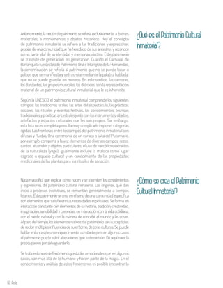 82 Aula
Anteriormente, la noción de patrimonio se refería exclusivamente a bienes
materiales, a monumentos y objetos históricos. Hoy el concepto
de patrimonio inmaterial se refiere a las tradiciones y expresiones
propias de una comunidad que ha heredado de sus ancestros y reconoce
como parte vital de su identidad y memoria colectiva. Este patrimonio
se trasmite de generación en generación. Cuando el Carnaval de
BarranquillafuedeclaradoPatrimonioOraleIntangibledelaHumanidad,
la denominación se refería al patrimonio que no se puede tocar o
palpar, que se manifiesta y se trasmite mediante la palabra hablada;
que no se puede guardar en museos. En este sentido, las carrozas,
losdanzantes,losgruposmusicales,losdisfraces,sonlarepresentación
material de un patrimonio cultural inmaterial que le es inherente.
Según la UNESCO, el patrimonio inmaterial comprende los siguientes
campos: las tradiciones orales, las artes del espectáculo, las prácticas
sociales, los rituales y eventos festivos, los conocimientos, técnicas
tradicionalesyprácticasancestralesjuntoconlosinstrumentos,objetos,
artefactos y espacios culturales que les son propios. Sin embargo,
esta lista no es completa y resulta muy complicado imponer categorías
rígidas.Las fronteras entre los campos del patrimonio inmaterial son
difusas y fluidas. Una ceremonia de un curaca o taita del Putumayo,
por ejemplo, comporta a la vez elementos de diversos campos: rezos,
cantos, atuendos y objetos particulares; el uso de narcóticos extraídos
de la naturaleza (yagé); igualmente incluye la maloca como lugar
sagrado o espacio cultural y un conocimiento de las propiedades
medicinales de las plantas para los rituales de sanación.
Nada más difícil que explicar como nacen y se trasmiten los conocimientos
y expresiones del patrimonio cultural inmaterial. Los orígenes, que dan
inicio a procesos evolutivos, se remontan generalmente a tiempos
lejanos. Estepatrimoniosecreaenelsenodeunacomunidadespecífica
con elementos que satisfacen sus necesidades espirituales. Se forma en
interacción constante con elementos de su historia, tradición, creatividad,
imaginación, sensibilidad y creencias; en interacción con la vida cotidiana,
con el medio natural y con la manera de concebir el mundo y las cosas.
Alpasodeltiempo,loselementosnativosdelpatrimoniosonsusceptibles
derecibirmúltiplesinfluenciasdesuentorno,deotrasculturas.Sepuede
hablarentoncesdeunenriquecimiento constanteperoenalgunoscasos
elpatrimoniopuedesufriralteracionesquelodesvirtúan.De aquínace la
preocupaciónporsalvaguardarlo.
Se trata entonces de fenómenos y estados emocionales que, en algunos
casos, van más allá de lo humano y hacen parte de la magia. En el
conocimiento y análisis de estos fenómenos es posible encontrar la
¿QuéeselPatrimonioCultural
Inmaterial?
¿CómosecreaelPatrimonio
CulturalInmaterial?
 
