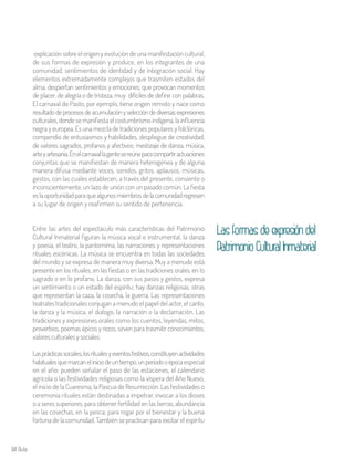 84 Aula
explicación sobre el origen y evolución de una manifestación cultural,
de sus formas de expresión y produce, en los integrantes de una
comunidad, sentimientos de identidad y de integración social. Hay
elementos extremadamente complejos que trasmiten estados del
alma, despiertan sentimientos y emociones, que provocan momentos
de placer, de alegría o de tristeza, muy difíciles de definir con palabras.
El carnaval de Pasto, por ejemplo, tiene origen remoto y nace como
resultadodeprocesosdeacumulaciónyseleccióndediversasexpresiones
culturales, donde se manifiesta el costumbrismo indígena, la influencia
negra y europea. Es una mezcla de tradiciones populares y folclóricas,
compendio de entusiasmos y habilidades, despliegue de creatividad,
de valores sagrados, profanos y afectivos; mestizaje de danza, música,
arteyartesanía.Enelcarnavallagentesereúneparacompartiractuaciones
conjuntas que se manifiestan de manera heterogénea y de alguna
manera difusa mediante voces, sonidos, gritos, aplausos, músicas,
gestos, con las cuales establecen, a través del presente, consiente o
inconscientemente, un lazo de unión con un pasado común. La fiesta
eslaoportunidadparaquealgunosmiembrosdelacomunidadregresen
a su lugar de origen y reafirmen su sentido de pertenencia.
Entre las artes del espectáculo más características del Patrimonio
Cultural Inmaterial figuran la música vocal e instrumental, la danza
y poesía, el teatro, la pantomima, las narraciones y representaciones
rituales escénicas. La música se encuentra en todas las sociedades
del mundo y se expresa de manera muy diversa. Muy a menudo está
presente en los rituales, en las fiestas o en las tradiciones orales, en lo
sagrado o en lo profano. La danza, con sus pasos y gestos, expresa
un sentimiento o un estado del espíritu; hay danzas religiosas, otras
que representan la caza, la cosecha, la guerra. Las representaciones
teatrales tradicionales conjugan a menudo el papel del actor, el canto,
la danza y la música, el dialogo, la narración o la declamación. Las
tradiciones y expresiones orales como los cuentos, leyendas, mitos,
proverbios, poemas épicos y rezos, sirven para trasmitir conocimientos,
valores culturales y sociales.
Lasprácticassociales,losritualesyeventosfestivos,constituyenactividades
habitualesquemarcaneliniciodeuntiempo,unperiodooépocaespecial
en el año; pueden señalar el paso de las estaciones, el calendario
agrícola o las festividades religiosas como la víspera del Año Nuevo,
el inicio de la Cuaresma, la Pascua de Resurrección. Las festividades o
ceremonia rituales están destinadas a impetrar, invocar a los dioses
o a seres superiores, para obtener fertilidad en las tierras, abundancia
en las cosechas, en la pesca; para rogar por el bienestar y la buena
fortuna de la comunidad. También se practican para excitar el espíritu
Lasformasdeexpresióndel
PatrimonioCulturalInmaterial
 