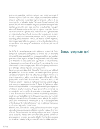 86 Aula
guerrero o para alejar espíritus malignos, para rendir homenaje al
universo espiritual y a la naturaleza. Algunas comunidades celebran
el Día de los Muertos, buscando el regreso temporal a la tierra de los
seres queridos ya fallecidos. Aquí el Patrimonio Cultural Inmaterial está
constituido por la fusión de ritos religiosos precolombinos y rituales
católicos y coinciden con ciclo anual de un cultivo (del maíz, por
ejemplo). Generalmente se efectúan en lugares especiales, dentro
deunsantuario,ounlugardecultoaunadivinidad;estelugarrepresenta
un espacio cultural que infunde respeto entre los asistentes. También
sucede que grupo numeroso de personas marcha en procesión o
desfile siguiendo un itinerario habitual, con motivos o carros alegóricos,
coloridos y engalanados con tapices y ornamentos. Los danzantes o
actores llevan máscaras y refinamiento en la indumentaria y en el
maquillaje.
Un desfile de carnaval y una procesión religiosa en la ciudad de Pasto,
comparten expresiones semejantes. En ambos hay un desarrollo
secuencial de estampas alegóricas, en espacios públicos, que sucintan
gran emoción en la gente, aunque de alegría mundana en el primero
y de devoción a las cosas santas en el segundo. En su versión mestiza,
ambasexpresionesprovienendelacombinacióncomplejadeelementos
diversos de la lúdica andina y europea, del ritual indígena precolombino
y de la liturgia católica impuesta por los españoles.
La cerámica precolombina de la Cultura Nariño presenta una habilidad
excepcional en el manejo estético con motivos pictóricos que son
verdaderas narraciones de la vida cotidiana que integran motivos de la
cosmologíaydeuncomplejopensamientomágico-religiosodel hombre
prehispánico y de la fauna de su entorno. Este arte es producto del
imaginario colectivo y procede de una tradición cerámica bastante antigua
y de un largo proceso de estilización. El Barniz de Pasto es un saber
milenario que corresponde a un tipo de pensamiento y a la expresión
artística de la cultura indígena. Al igual que en otras artesanías, los
conocimientossontrasmitidosdegeneraciónengeneración,depadres
a hijos, de maestros a discípulos, durante un periodo que empieza,
desde temprana edad. La crianza del cuy corresponde a una tradición
indígena milenaria de las poblaciones andinas; además de constituir
una fuente importante de alimentación, el cuy ha estado presente
enlosrituales,enlamedicinatradicionalyaúnenprácticasrelacionadas
con la videncia y predicción de futuro.
El son sureño, derivado del bambuco fiestero colombiano, integra
elementos culturales europeos y tradiciones de los esclavos de origen
africano. Tiene además un aire nostálgico legado de la raza indígena
de los andes. Una melodía como la Guaneña produce en el carnaval un
gran estado de emoción que incita al baile. Pero también expresa
un estado ambivalentede“alegremelancolía”derivadoposiblementedela
Formas de expresión local
 