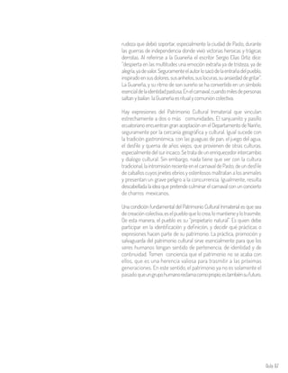 Aula 87
rudeza que debió soportar, especialmente la ciudad de Pasto, durante
las guerras de independencia donde vivió victorias heroicas y trágicas
derrotas. Al referirse a la Guaneña el escritor Sergio Elías Ortiz dice:
“despierta en las multitudes una emoción extraña ya de tristeza, ya de
alegría,yadevalor.Seguramenteelautorlosacódelaentrañadelpueblo,
inspiradoensusdolores,susanhelos,suslocuras,suansiedaddegritar”.
La Guaneña, y su ritmo de son sureño se ha convertido en un símbolo
esencialdelaidentidadpastusa.Enelcarnaval,cuandomilesdepersonas
saltan y bailan la Guaneña es ritual y comunión colectiva.
Hay expresiones del Patrimonio Cultural Inmaterial que vinculan
estrechamente a dos o más comunidades. El sanjuanito y pasillo
ecuatoriano encuentran gran aceptación en el Departamento de Nariño,
seguramente por la cercanía geográfica y cultural. Igual sucede con
la tradición gastronómica, con las guaguas de pan, el juego del agua,
el desfile y quema de años viejos, que provienen de otras culturas,
especialmente del sur incaico.Se tratade unenriquecedor intercambio
y dialogo cultural. Sin embargo, nada tiene que ver con la cultura
tradicional,laintromisiónrecienteenelcarnavaldePasto,deundesfile
de caballos cuyos jinetes ebrios y ostentosos maltratan a los animales
y presentan un grave peligro a la concurrencia. Igualmente, resulta
descabellada la idea que pretende culminar el carnaval con un concierto
de charros mexicanos.
Una condición fundamental del Patrimonio Cultural Inmaterial es que sea
decreacióncolectiva,eselpuebloquelocrea,lomantieneylotrasmite.
De esta manera, el pueblo es su “propietario natural”. Es quien debe
participar en la identificación y definición, y decidir qué prácticas o
expresiones hacen parte de su patrimonio. La práctica, promoción y
salvaguarda del patrimonio cultural sirve esencialmente para que los
seres humanos tengan sentido de pertenencia, de identidad y de
continuidad. Tomen conciencia que el patrimonio no se acaba con
ellos, que es una herencia valiosa para trasmitir a las próximas
generaciones. En este sentido, el patrimonio ya no es solamente el
pasado queungrupohumanoreclamacomopropio;estambiénsufuturo.
 