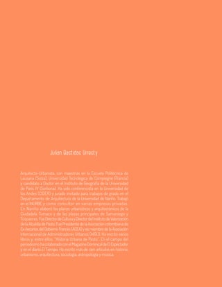 88 Aula
Arquitecto-Urbanista, con maestrías en la Escuela Politécnica de
Lausana (Suiza), Universidad Tecnológica de Compiegne (Francia)
y candidato a Doctor en el Instituto de Geografía de la Universidad
de París IV (Sorbona). Ha sido conferencista en la Universidad de
los Andes (CIDER) y jurado invitado para trabajos de grado en el
Departamento de Arquitectura de la Universidad de Nariño. Trabajó
en el INURBE y como consultor en varias empresas privadas.
En Nariño elaboró los planos urbanísticos y arquitectónicos de la
Ciudadela Tumaco y de las plazas principales de Samaniego y
Túquerres. FueDirectordeCulturayDirectordelInstitutodeValorización
delaAlcaldíadePasto.FuePresidentedelaAsociacióncolombiana de
Ex-becarios del Gobierno Francés (ACEA) y es miembro de la Asociación
Internacional de Administradores Urbanos (AIGU). Ha escrito varios
libros y, entre ellos, “Historia Urbana de Pasto”. En el campo del
periodismo hacolaboradoconelMagazineDominicaldeElEspectador
y en el diario El Tiempo. Ha escrito más de cien artículos en historia,
urbanismo, arquitectura, sociología, antropología y música.
Julian Bastidas Urresty
 