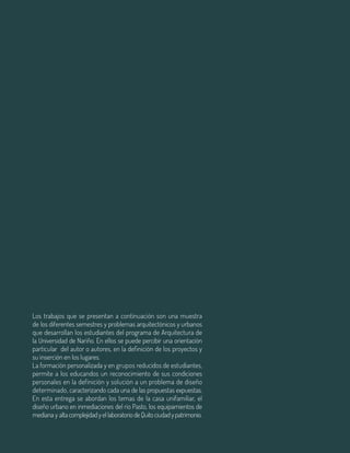 90 Aula
Los trabajos que se presentan a continuación son una muestra
de los diferentes semestres y problemas arquitectónicos y urbanos
que desarrollan los estudiantes del programa de Arquitectura de
la Universidad de Nariño. En ellos se puede percibir una orientación
particular del autor o autores, en la definición de los proyectos y
su inserción en los lugares.
La formación personalizada y en grupos reducidos de estudiantes,
permite a los educandos un reconocimiento de sus condiciones
personales en la definición y solución a un problema de diseño
determinado, caracterizando cada una de las propuestas expuestas.
En esta entrega se abordan los temas de la casa unifamiliar, el
diseño urbano en inmediaciones del rio Pasto, los equipamientos de
mediana y altacomplejidadyellaboratoriodeQuitociudadypatrimonio.
 
