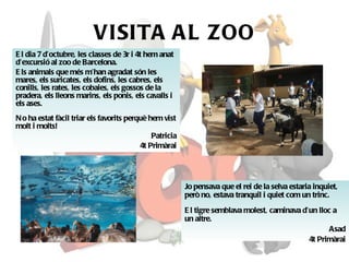 VISITA AL ZOO El dia 7 d’octubre, les classes de 3r i 4t hem anat d’excursió al zoo de Barcelona. Els animals que més m’han agradat són les mares, els suricates, els dofins, les cabres, els conills, les rates, les cobaies, els gossos de la pradera, els lleons marins, els ponis, els cavalls i els ases. No ha estat fàcil triar els favorits perquè hem vist molt i molts! Patricia 4t Primàrai Jo pensava que el rei de la selva estaria inquiet, però no, estava tranquil i quiet com un trinc. El tigre semblava molest, caminava d’un lloc a un altre. Asad 4t Primàrai 