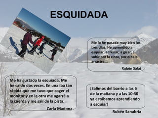 ESQUIDADA Me lo he pasado muy bien los tres días. He aprendido a esquiar, a frenar, a girar, a subir por la cinta, por el tele arrastre….  Rubén Salat ¡Salimos del barrio a las 6 de la mañana y a las 10:30 ya estábamos aprendiendo a esquiar! Rubén Sanabria Me ha gustado la esquiada. Me he caído dos veces. En una iba tan rápida que me tuvo que coger el monitor y en la otra me agarré a la cuerda y me salí de la pista. Carla Madona 