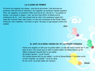 LA CLASSE DE PRIMER Hi havia una vegada una classe , que era la de primer, i els alumnes es portaven molt bé amb la Vanessa i, de vegades, es portaven regular,regulero. Però, de vegades, es portaven millor que els de 2n i els de 3r. I va passar el temps i van passar a segon, i clar, ara era mes difícil i la Marta era la professora de 2n. I així van passar tota la vida i s’ho passaven súper bé i cada dia a primer feien més coses i un dia van començar el dia Floral i feien molt jocs, com nosaltres. I vet aquí un gos i vet aquí un gat aquest conte s’ha acabat. Jana EL DOFÍ, ELS NENS I NENES DE 1R I LA PROFE VANESSA Havia una vegada un dofí que no podia saltar i un dia els nens i nenes de 1r van anar al zoo i van veure que un dofí no sabia saltar i la Maria García va dir: Mireu amigues! Aquest dofí no pot saltar. El podem ajudar!.- va dir l’Anaïs Es veritat aquest dofí no pot saltar!.- va dir el Daniel Bisbal. Y la Irene va dir: L’hem d’ajudar, es veritat!.- va dir la Jana. El van curar i ja podia saltar per sempre. Sheila 