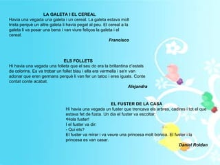 LA GALETA I EL CEREAL Havia una vegada una galeta i un cereal. La galeta estava molt trista perquè un altre galeta li havia pegat al peu. El cereal a la galeta li va posar una bena i van viure feliços la galeta i el cereal. Francisco  ELS FOLLETS Hi havia una vegada una folleta que el seu do era la brillantina d’estels de colorins. Es va trobar un follet blau i ella era vermella i se’n van adonar que eren germans perquè li van fer un tatoo i eres iguals. Conte contat conte acabat. Alejandra EL FUSTER DE LA CASA Hi havia una vegada un fuster que trencava els arbres, cadires i tot el que estava fet de fusta. Un dia el fuster va escoltar: Hola fuster!  I el fuster va dir: - Qui ets? El fuster va mirar i va veure una princesa molt bonica. El fuster i la princesa es van casar. Daniel Roldan 