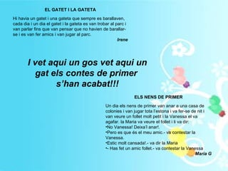 EL GATET I LA GATETA Hi havia un gatet i una gateta que sempre es barallaven, cada dia i un dia el gatet i la gateta es van trobar al parc i van parlar fins que van pensar que no havien de barallar-se i es van fer amics i van jugar al parc. Irene ELS NENS DE PRIMER Un dia els nens de primer van anar a una casa de colonies i van jugar tota l’estona i va fer-se de nit i van veure un follet molt petit i la Vanessa el va agafar. la Maria va veure el follet i li va dir: No Vanessa! Deixa’l anar!. Pero es que és el meu amic.- va contestar la Vanessa. Estic molt cansada!.- va dir la Maria - Has fet un amic follet.- va contestar la Vanessa Maria G I vet aqui un gos vet aqui un gat els contes de primer  s’han acabat!!! 