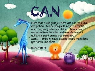 CAN Daniel Roldan 1r Abel Navarro 2n Hem anat a una granja i hem vist cabres i una era petita i també porquets negres i també u ànec i oques juntes amb l’ànec. També vam veure gallines i ovelles, gallines de colors i galls, una paó i un ase que semblava  Messi. També hi havia cavalls i osos trepadors petitons i una serp! Maria Vera 1r CAN 