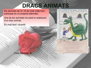 DRACS ANIMATS Carla Madona  4t Els alumnes de 3r i 4t de cicle mitjà hem participat en un projecte telemàtic. Una de les activitats ha estat la realització d’un drac animat. És molt fàcil i divertit! 
